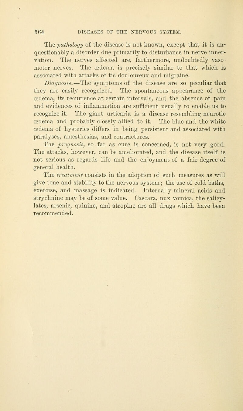 The pathology of the disease is not known, except that it is un- questionably a disorder due primarily to disturbance in nerve inner- vation. The nerves affected are, fartherrnore, undoubtedly vaso- motor nerves. The oedema is precisely similar to that which is associated with attacks of tic douloureux and migraine. Diagnosis,.—The symptoms of the disease are so peculiar that they are easily recognized. The spontaneous appearance of the oedema, its recurrence at certain intervals, and the absence of pain and evidences of inflammation are sufficient usually to enable us to recognize it. The giant urticaria is a disease resembling neurotic oedema and probably closely allied to it. The blue and the white oedema of hysterics differs in being persistent and associated with paralyses, anaesthesias, and contractures. The prognosis, so far as cure is concerned, is not very good. The attacks, however, can be ameliorated, and the disease itself is not serious as regards life and the enjoyment of a fair degree of general health. The treatment consists in the adoption of such measures as will give tone and stability to the nervous system; the use of cold baths, exercise, and massage is indicated. Internally mineral acids and strychnine may be of some value. Cascara, mix vomica, the salicy- lates, arsenic, quinine, and atropine are all drugs which have been recommended.