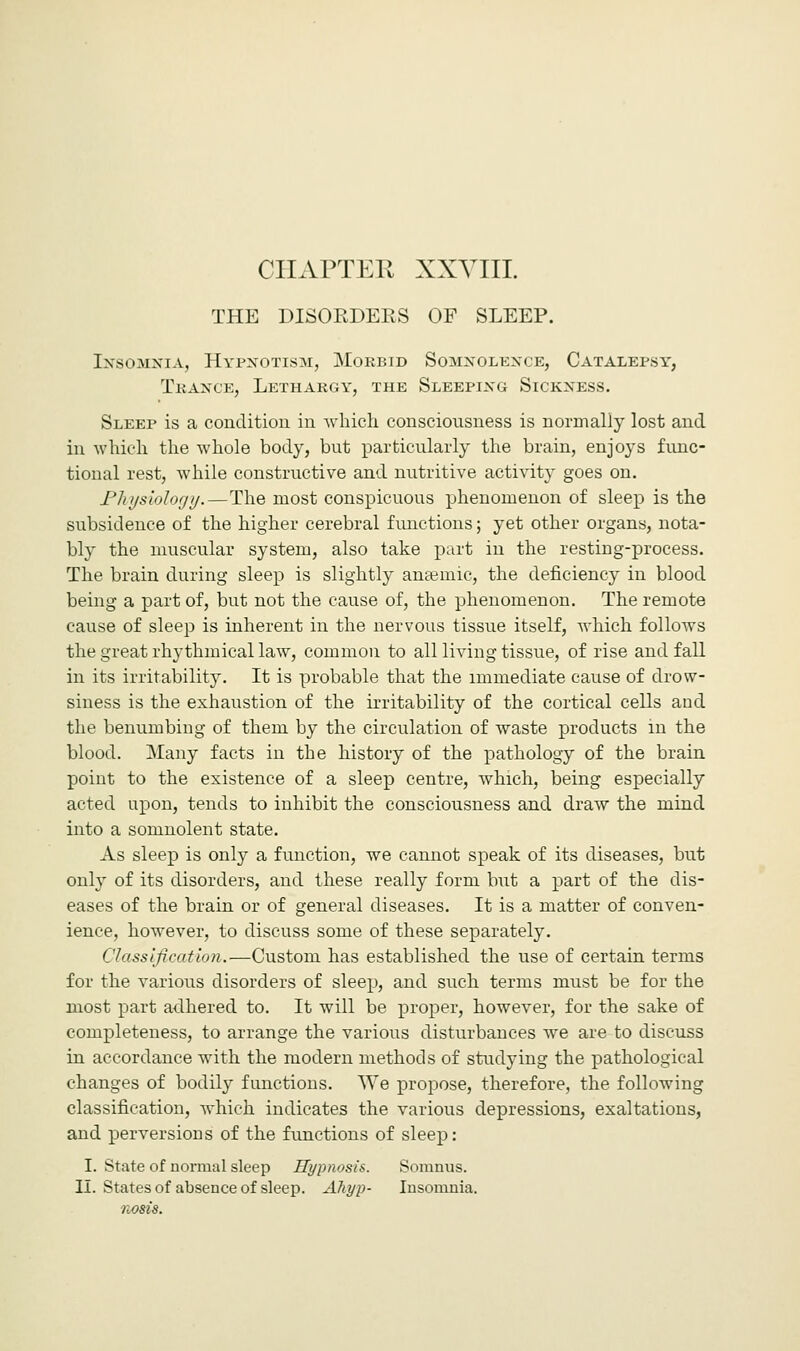 CHAPTER XXVIII. THE DISORDERS OF SLEEP. Insomnia, Hypnotism, Mokbid Somnolence, Catalepsy, Trance, Lethargy, the Sleeping Sickness. Sleep is a condition in which consciousness is normally lost and in which the whole body, but particularly the brain, enjoys func- tional rest, while constructive and nutritive activity goes on. Physiology.—The most conspicuous phenomenon of sleep is the subsidence of the higher cerebral functions; yet other organs, nota- bly the muscular system, also take part in the resting-process. The brain during sleep is slightly anaemic, the deficiency in blood being a part of, but not the cause of, the phenomenon. The remote cause of sleep is inherent in the nervous tissue itself, which follows the great rhythmical law, common to all living tissue, of rise and fall in its irritability. It is probable that the immediate cause of drow- siness is the exhaustion of the irritability of the cortical cells and the benumbing of them by the circulation of waste products in the blood. Many facts in the history of the pathology of the brain point to the existence of a sleep centre, which, being especially acted upon, tends to inhibit the consciousness and draw the mind into a somnolent state. As sleep is only a function, we cannot speak of its diseases, but only of its disorders, and these really form but a part of the dis- eases of the brain or of general diseases. It is a matter of conven- ience, however, to discuss some of these separately. Classification.—Custom has established the use of certain terms for the various disorders of sleep, and such terms must be for the most part adhered to. It will be proper, however, for the sake of completeness, to arrange the various disturbances we are to discuss in accordance with the modern methods of studying the pathological changes of bodily functions. We propose, therefore, the following classification, which indicates the various depressions, exaltations, and perversions of the functions of sleep: I. State of normal sleep Hypnosis. Somnus. II. States of absence of sleep. Aliyp- Insomnia. nosis.