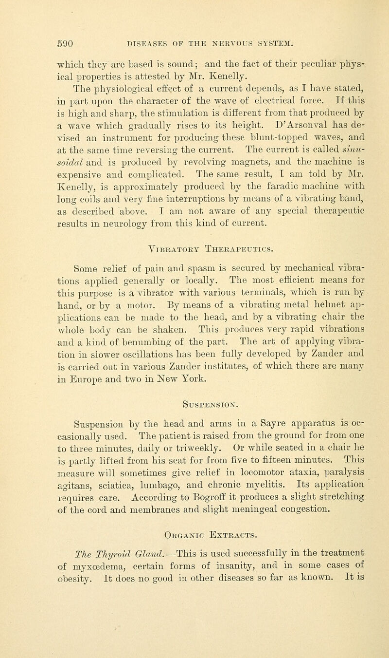 which they are based is sound; and the fact of their peculiar phys- ical properties is attested by Mr. Kenelly. The physiological effect of a current depends, as I have stated, in part upon the character of the wave of electrical force. If this is high and sharp, the stimulation is different from that produced by a wave which gradually rises to its height. D'Arsonval has de- vised an instrument for producing these blunt-topped waves, and at the same time reversing the current. The current is called sinu- soidal and is produced by revolving magnets, and the machine is expensive and complicated. The same result, I am told by Mr. Kenelly, is approximately produced by the faradic machine with long coils and very fine interruptions by means of a vibrating band, as described above. I am not aware of any special therapeutic results in neurology from this kind of current. Vibratory Therapeutics. Some relief of pain and spasm is secured by mechanical vibra- tions applied generally or locally. The most efficient means for this purpose is a vibrator with various terminals, which is run by hand, or by a motor. By means of a vibrating metal helmet ap- plications can be made to the head, and by a vibrating chair the whole body can be shaken. This produces very rapid vibrations and a kind of benumbing of the part. The art of applying vibra- tion in slower oscillations has been fully developed by Zander and is carried out in various Zander institutes, of which there are many in Europe and two in New York. Suspension. Suspension by the head and arms in a Say re apparatus is oc- casionally used. The patient is raised from the ground for from one to three minutes, daily or triweekly. Or while seated in a chair he is partly lifted from his seat for from five to fifteen minutes. This measure will sometimes give relief in locomotor ataxia, paralysis agitans, sciatica, lumbago, and chronic myelitis. Its application requires care. According to Bogroff it produces a slight stretching of the cord and membranes and slight meningeal congestion. Organic Extracts. The Thyroid Gland.—This is used successfully in the treatment of myxcedema, certain forms of insanity, and in some cases of obesity. It does no good in other diseases so far as known. It is