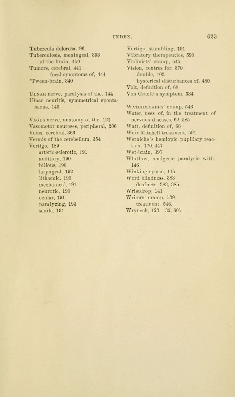 Tubcrcula dolorosa, 96 Tuberculosis, meningeal, 393 of the bruin. 45u Tumors, cerebral, 441 focal symptoms of, 444 'Tween-brain, '-'A li.NAK nerve, paralysis of the, 144 Ulnar neuritis, symmetrical sponta- neous, 145 VAGU8 nerve, anatomy of tne, 121 Vasomotor neuroses, peripheral, 206 Veins, cerebral. 366 Vermis of the cerebellum, 354 Vertigo, 189 arteriosclerotic, 191 auditory, 190 bilious, 190 laryngeal, 192 lithaemic, 190 mechanical, 191 neurotic, 190 ocular, 191 paralyzing, 193 senile. 191 Vertigo, stumbling, 191 Vibratory therapeutics, 590 Violinists' cramp, 545 Vision, centres for, 370 double, 103 hysterical disturbances of, 480 Volt, definition i Von Graefe's symptom, 5:i4 Watchmakers' cramp. 546 Water, uses of, in the treatment of nervous diseases, 62. 585 Watt, definition of, 68 Weir .Mitchell treatment, 591 Wernicke's hemiopic pupillary reac- tion, 170, 447 Wet-brain, 397 Whitlow, analgesic paralysis with 146 Winking spasm, 115 Word blindness, 383 deafness, 383, 385 Wristdrop, 141 Writers' cramp, 539 treatment, 546. Wrvneck, 123, 132, 605