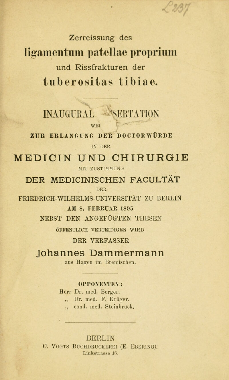 / Zerreissung des ligameiituiu patelljio proprium und Rissfrakturen der tuberositas tibiae. INAUGURAL -%RTATION WEl ZUR EllLANGUNG DETl DOCTORTVÜRDE m DER MEDICIN UND CHIRURGIE MIT ZUSTIMMUNG DER MEDICINISCHEN FACULTÄT DER FRIEDRICH-WILHELMS-UNIVERSITÄT ZU BERLIN AM S. FEBRUAR 1895 NEBST DEN ANGEFÜGTEN THESEN ÖFFENTLICH VERTBIDiaEN WIRD DER VERFASSER Johannes Dammermann aus Hagen im Bremischen. OPPONENTEN: Herr Dr. med. Berger. „ Dr. med. P. Krüger. „ cand. med. Steinbrück. BERLIN C. Vogts Buchdruckerei (E. Ehering). Linkstrasse 16.