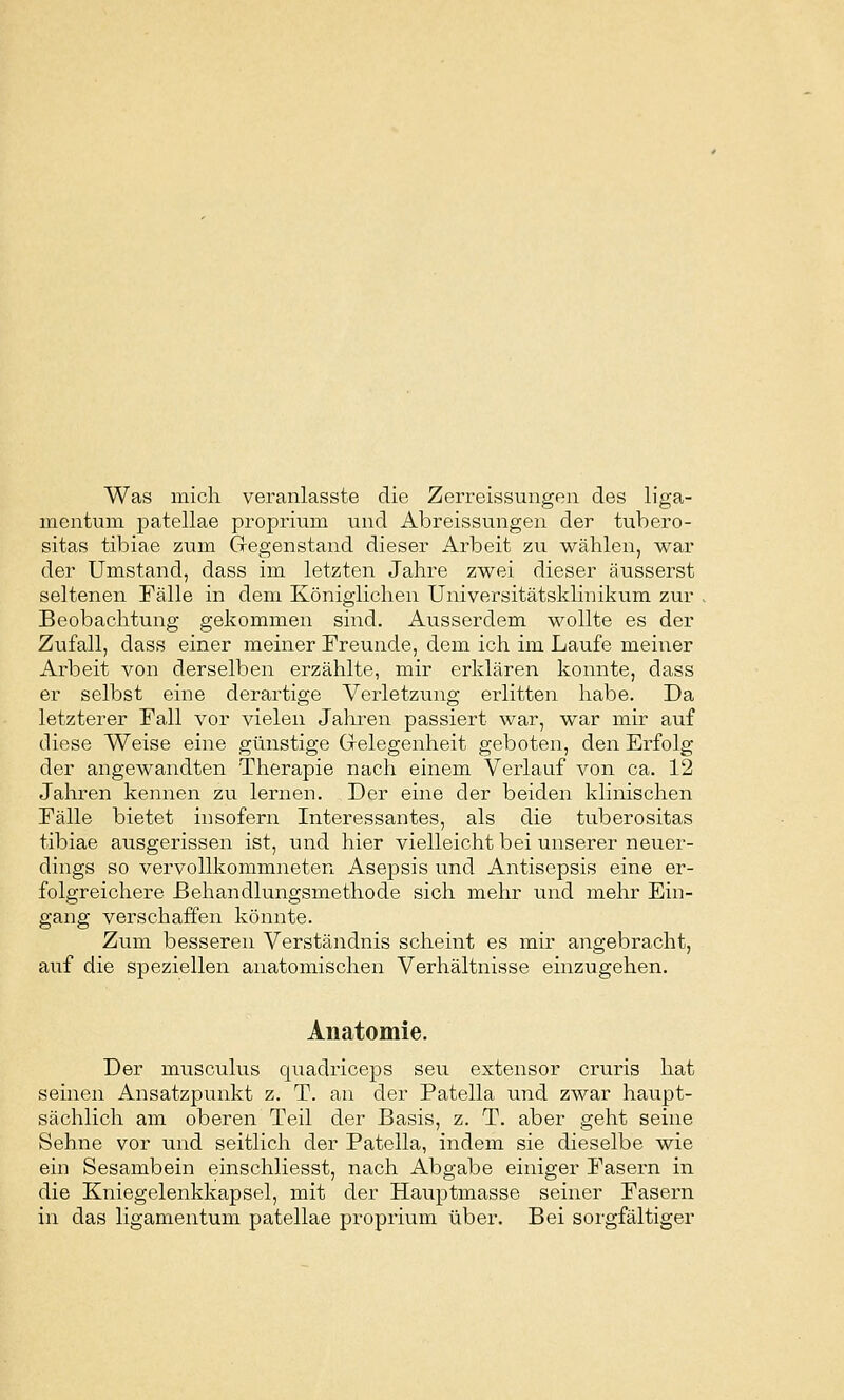 Was mich veranlasste die Zerreissungen des liga- mcntuni patellae proprium und Abreissvingen der tubero- sitas tibiae zum Gregenstand dieser Arbeit zu wählen, war der Umstand, dass im letzten Jahre zwei dieser äusserst seltenen Fälle in dem Königlichen Universitätsklinikum zur Beobachtung gekommen sind. Ausserdem wollte es der Zufall, dass einer meiner Freunde, dem ich im Laufe meiner Arbeit von derselben erzählte, mir erklären konnte, dass er selbst eine derartige Verletzung erlitten habe. Da letzterer Fall vor vielen Jahren passiert war, war mir auf diese Weise eine günstige Grelegenheit geboten, den Erfolg der angewandten Therapie nach einem Verlauf von ca. 12 Jahren kennen zu lernen. Der eine der beiden klinischen Fälle bietet insofern Interessantes, als die tuberositas tibiae ausgerissen ist, und hier vielleicht bei unserer neuer- dings so vervollkommneten Asepsis und Antisepsis eine er- folgreichere Behandlungsmethode sich mehr und mehr Ein- gang verschaffen könnte. Ziim besseren Verständnis scheint es mir angebracht, auf die speziellen anatomischen Verhältnisse einzugehen. Anatomie. Der musculus quadriceps seu extensor cruris hat seinen Ansatzpunkt z. T. an der Patella und zwar haupt- sächlich am oberen Teil der Basis, z. T. aber geht seine Sehne vor und seitlich der Patella, indem sie dieselbe wie ein Sesambein einschliesst, nach Abgabe einiger Fasern in die Kniegelenkkapsel, mit der Hauptmasse seiner Fasern in das ligamentum patellae proprium über. Bei sorgfältiger