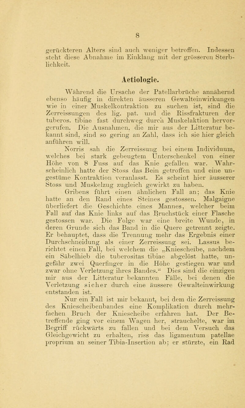 gerückteren Alters sind aiu-li ^venig('r lietroffcn. Indessen steht diese Abnahme im Einklang mit der grösseren Sterb- lichkeit. Aetiologie. Wälii-end die Ursache der Patellarbrüche annähernd ebenso häufig in direkten äusseren Gewalteinwirkungen wie in einer Muskelkontraktion zu suchen ist, sind die Zerreissungen des lig. pat. und die Rissf'rakturen der tuberös, tibiae fast durchweg durch Muskelaktion hervor- gerufen. Die Ausnahmen, die mir aus der Litteratur be- kannt sind, sind so gering an Zahl, dass ich sie hier gleich anführen will. Xorris sah die Zerreissung bei einem Individuum, welches bei stark gebeugtem Unterschenkel von einer Höhe von 8 Fiiss auf das Knie gefallen war. Walu'- scheüilich hatte der Stoss das Bein getroffen und eme un- gestüme Kontraktion veranlasst. Es scheint hier äusserer Stoss und Muskelzug zugleich gewirkt zu haben. Gribens führt ehien ähnlichen Fall an: das Knie hatte an den Rand eines Sternes gestossen. Malgaigne überliefert die Geschichte eines Mannes, welcher beim Fall auf das Knie Imks auf das .Bruchstück einer Flasche gestossen war. Die Folge war eine breite Wunde, in deren Grunde sich das Band in die Quere getrennt zeigte. Er behauptet, dass die Trennung mehr das Ergebnis einer Durchschneidung als einer ZeiTeissung sei. Lassus be- richtet einen Fall, bei welchem die ,.Kniescheibe, nachdem ein Säbelhieb die tuberositas tibiae abgelöst hatte, un- gefähr zwei Querfinger in die Höhe gestiegen war und zwar ohne Verletzung iln-es Bandes.-' Dies sind die einzigen mir aus der Litteratur bekannten Fälle, bei denen die Verletzung sicher durch eine äussere Gewalteinwirkung entstanden ist. Nur ein Fall ist mir bekannt, bei dem die Zerreissung des Kniescheibenbandes eine Komplikation durch mehr- fachen Bruch der Kniescheibe erfahren hat. Der Be- treffende ging vor einem Wagen her, strauchelte, war im Begriff rückwärts zu fallen und bei dem Versuch das Gleichgewicht zu erhalten, riss das ligamentum patellae propriiim au seiner Tibia-Insertion ab: er stürzte, ein Rad