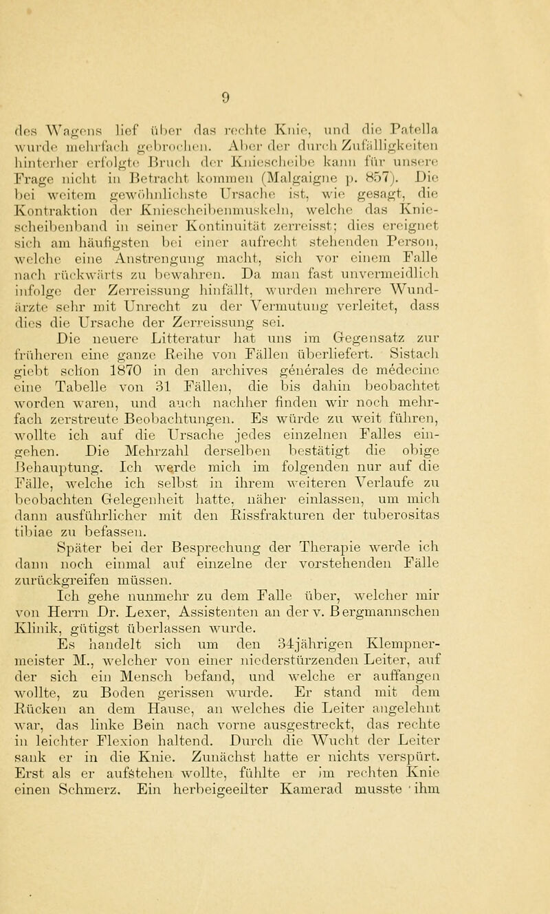 des Wagfii.s lief ül)C'r das roclite Kiiio, und die Patolla ^\ urde luelirfach gebi-ddirn. Aber der durcii Zuiülligkeiten hliiterhei' erfolgte Brueh der Kniescheibe kann für unsere Ex-age nicht in Betraclit kommen (Malgaigne p. 857). Die bei weitem ge\v()hnlicliste Ursache ist, wie gesagt, die Kontraktion der Kniesclieibenmuskeln, welche das Knic- srheil)enband in seiner Kontiiuiität zerreisst; dies ereignet sich am häutigsten bei einer aufrecht stehenden Person, welche eine Anstrengung macht, sich vor einem Falle nach rückwärts zu bewahren. Da man fast unvermeidlidi infolge der Zerreissung hinfällt, wurden melirere Wund- iirzte sehr mit Unrecht zu der Vermutung verleitet, dass dies die Ursache der Zerreissung sei. Die neuere Litteratur laat uns im Gegensatz zur {Vidieren eiiie ganze Reihe von Fällen überliefert. Sistacli gi(^l)t schon 1870 in den archives generales de medecine eine Tabelle von 31 Fällen, die bis dahin beobachtet worden waren, und auch nachher finden wir noch mehr- fach zerstreute Beobachtungen. Es würde zu weit führen, wollte ich auf die Ursache jedes einzelne:! Falles ein- gehen. Die Mehrzahl derselben bestätigt die obige Behauptung. Ich Averde mich im folgenden nur auf die Fälle, welche ich selbst in ihrem weiteren Veidaufe zu beobachten Gelegenheit hatte, näher einlassen, um mich dann ausführlicher mit den Rissfrakturen der tuberositas tibiae zu befassen. Später bei der Besprechung der Therapie werde ich dann noch einmal auf einzelne der vorstehenden Fälle zurückgreifen müssen. Ich gehe nunmehr zu dem Falle über, welcher mir von Herrn Dr. Lexer, Assistenten an der v. B ergmannschen Klinik, gütigst überlassen wurde. Es handelt sich um den 34jährigen Klempner- meister M., welcher von einer niederstürzenden Leiter, auf der sich ein Mensch befand, und welche er auffangen wollte, zu Boden gerissen wurde. Er stand mit dem Rücken an dem Hause, an welches die Leiter angelehnt Avar, das linke Bein nach, vorne ausgestreckt, das rechte in leichter Flexion haltend. Durch die Wucht der Leiter sank er in die Knie. Zv;nächst hatte er nichts verspürt. Erst als er aufstehen wollte, fühlte er im rechten Knie einen Schmerz. Ein herbeigeeilter Kamerad musste 'ihm