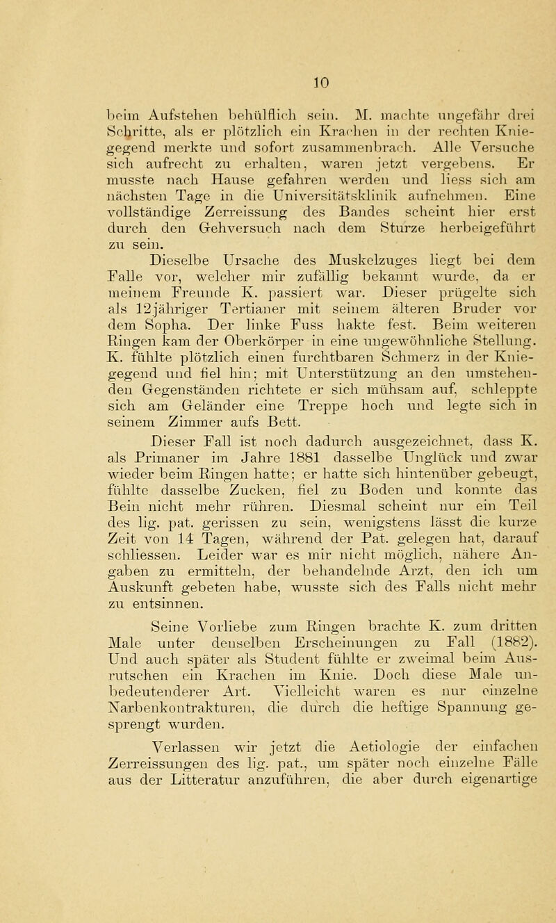 boiiu Aufstehen beliülflifh sohl. M. machtr nngofülir (li-(>i Schritte, als er ph'3tzlich ein Kradien in der i-echten Knie- gegend merkte und sofort zusaminenbrarh. Alle Verduche sich aufrecht zu erhalten, waren jetzt vergebens. Er musste nach Hause gefahren werden und liess sich am nächsten Tage in die Universitätsklinik aufnehmen. Eine vollständige Zerreissung des Bandes scheint hier erst durch den Grehversuch nach dem Sturze herbeigeführt zu sein. Dieselbe Ursache des Muskelzuges liegt bei dem Ealle vor, welcher mir zufällig bekannt wurde, da er meinem Freunde K. passiert war. Dieser prügelte sich als rijähriger Tertianer mit seinem älteren Bruder vor dem Sopha. Der linke Fuss hakte fest. Beim weiteren Ringen kam der Oberkörper in eine ungewöhnliche Stellung. K. fühlte plötzlich einen furchtbaren Schmerz in der Knie- gegend und fiel hin; mit Unterstützung an den umstehen- den Gegenständen richtete er sich mühsam auf. schleppte sich, am Geländer eine Treppe hoch und legte sich in seinem Zimmer aufs Bett. Dieser Fall ist noch dadurch ausgezeichnet, dass K. als Primaner im Jahre 1881 dasselbe Unglück und zwar wieder beim Ringen hatte; er hatte sich hintenüber gebeugt, fühlte dasselbe Zucken, fiel zu Boden und konnte das Bein nicht mehr rühren. Diesmal scheint nur ein Teil des lig. pat. gerissen zu sein, wenigstens lässt die kurze Zeit von 14 Tagen, während der Pat. gelegen hat, darauf schliessen. Leider war es mir nicht möglich, nähere An- gaben zu ermitteln, der behandelnde Arzt, den ich um Auskunft gebeten habe, wusste sich des Falls nicht mehr zu entsinnen. Seine Vorliebe zum Ringen brachte K. zum dritten Male unter denselben Erscheinungen zu Fall (1882). Und auch später als Student fühlte er zweimal beim Aus- rutschen ein Krachen im Knie. Doch diese Male un- bedeutenderer Art. Vielleicht waren es nur einzelne Narbenkontrakturen, die durch die heftige Spannung ge- sprengt wurden. Verlassen wir jetzt die Aetiologie der einfachen Zerreissungen des lig. pat., um später noch einzelne Fälle aus der Litteratur anzuführen, die aber diirch eigenartige