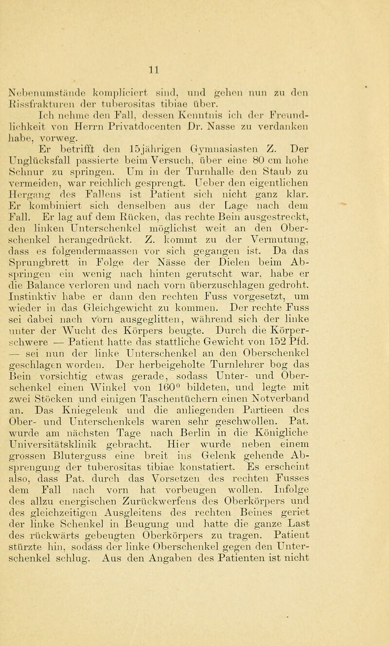 Nclifiiuiiisliiinlc kdinpliciort sind, und .^-cIumi nun zu den Kisst'rnkt nicn dt'i' tul)erositas tibiao über. Ich nclunc d(Mi Fall, dessen Kenntnis ich do- Freiind- lichkeit von Hevj'n Pi'ivatdnconten Dr. Nasse zu verdnnkon habe, vorweg. Er betrifft den 15jährigen G3nunasiasten Z. Der Unglücksfall passierte beim Versuch, über eine 80 cm hohe Schnur zu springen. Um in der Turnhalle den Staub zu vc]-meiden, war reic-hlich gesprengt. Ueber den eigentlichen Piergang des Fallens ist Patient sich nicht ganz klar. Er kombiniert sich denselben aus der Lage nach dem Fall. Er lag auf dem Rücken, das rechte Bein ausgcstre(;kt, den linken Unterschenkel nK'iglichst weit an den Ober- schenkel herangedrückt. Z. Icommt zu der Vermutung, dass es foigendermaassen vor sich gegangen ist. Da das Sprungbrett in Folge der Nässe der Dielen beim Ab- springen ein wenig nach hinten gerutscht war, habe er die Balance verloren und nach vorn überziischlagen gedroht. Instinktiv habe er dann den rechten Fuss vorgesetzt, um wieder in das Gleichgewicht zu kommen. Der rechte Fuss sei dabei nach vorn ausgeglitten, während sich der linke unter der Wucht des Körpers beugte. Durch die Körper- schwere — Patient hatte das stattliche Gewicht von 152 Pfd. — sei min der linke Unterschenkel an den Oberschenkel geschlagen worden. Der herbeigeholte Turnlehrer bog das Bein vorsichtig etwas gerade, sodass Unter- und Ober- schenkel ehien Winkel von 160'^ bildeten, und legte mit zwei Stöcken und einigen Taschentüchern einen Notverband an. Das Kniegelenk und die anliegenden Partieen des Ober- und Unterschenkels waren sehr geschwollen, Pat. wurde am nächsten Tage nach Berlin in die Königliche Universitätsklinik gebracht. Hier wurde neben einem grossen Bluterguss eine breit ins Gelenk gehende Ab- sprengung der tuberositas tibiae konstatiert. Es erscheint also, dass Pat. durch das Vorsetzen des rechten Fiisses dem Fall nach vorn hat vorbeugen wollen. Infolge des allzu energischen Zurückwerfens des Oberkörpers und des gleichzeitigen Ausgleitens des rechten Beines geriet der linke Schenkel in Beugung und hatte die ganze Last des rückwärts gebeugten Oberkörpers zu tragen. Patient stürzte hin, sodass der linke Oberschenkel gegen den Unter- schenkel schlug. Aas den Angaben des Patienten ist nicht