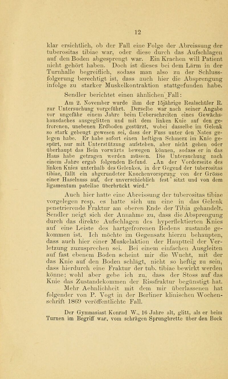 klar orsiclitlich, ob der Fall eine Folge der Abreissung der tuberositas tibiac war, oder diese dureli das Aiifsclilageu auf den Boden abgesprengt war. Ein Krachen will Patient nicht gehört haben. Doch ist dieses bei dem Lärm in der Turnhalle begreiflich, sodass man also zu der Schluss- folgerung berechtigt ist, dass auch hier die Absprengung infolge zu starker Muskelkontraktion stattgefunden habe. Sendler berichtet einen ähnlichen Fall: Am 2. November wurde ihm der 15jährige Realschüler R. zur Untersuchung vorgeführt. Derselbe war nach seiner Angabe vor ungefähr einem Jahre beim Ueberschrciten eines Gewächs^ hausdaches ausgeglitten und mit dem linken Knie auf den ge- frorenen, unebenen Erdboden gestürzt, wobei dasselbe im Gelenk so stark gebeugt gewesen sei, dass der Fuss unter den Nates ge- legen habe. Er habe sofort einen heftigen Schmerz im Knie ge- spürt, nur mit Unterstützung aufstehen, aber nicht gehen oder überhaupt das Bein vorwärts bewegen können, sodass er in das Haus habe getragen werden müssen. Die Untersuchung nach einem Jahre ergab folgenden Befund. ,An der Vorderseite des linken Knies unterhalb des Gelenkes, in der Gegend der tuberositas tibiae, fällt ein abgerundeter Knochenvorsprung von der Grösse einer Haselnuss auf, der unverschieblich fest'sitzt mid von dem ligamentum pateilae überbrückt wird. Auch hier hatte eine Abreissung der tuberositas tibiae vorgelegen resp. es hatte sich um eine in das Gelenk penetrierende Fraktur am oberen Ende der Tibia gehandelt. Sendler neigt sich der Annahme zu, dass die Absprengung durch das direkte Aufschlagen des hyperflektierten Knies auf eine Leiste des hartgefrorenen Bodens zustande ge- kommen ist. Ich möchte im Gegensatz hierzu behaupten, dass auch hier einer Muskelaktion der Hauptteü der Ver- letzung zuzusprechen sei. Bei einem einfachen Ausgleiten auf fast ebenem Boden scheint mir die Wucht, mit der das Knie auf den Boden schlägt, nicht so heftig zu sein, dass hierdurch eine Fraktur der tub. tibiae bewirkt werden könne; wohl aber gebe ich zu, dass der Stoss auf das Knie das Zustandekommen der Eissfraktur begünstigt hat. Mehr Aehnlichheit mit dem mir überlassenen hat folgender von P. Vogt in der Berliner klinischen Wochen- sclirift 1869 veröffentlichte Fall. Der Gymnasiast Konrad W., 16 Jahre alt, glitt, als er beim Turnen im Begriff war, vom schrägen Sprungbrette über den Bock