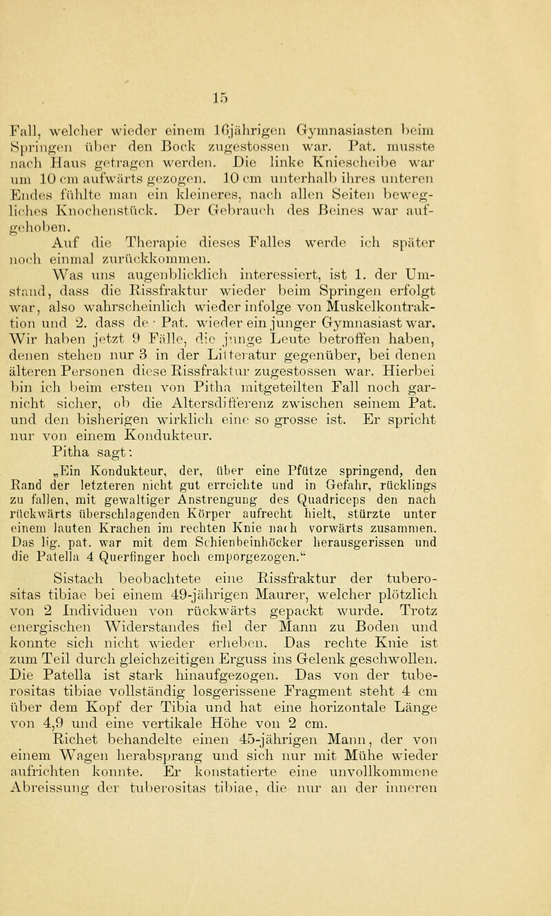 Fall, welcher wieder einem injährigcüi Gymnasiasten beim [Springen über den Bock zngestossen war. Pat. musste nach Haus getragen werden. Die linke Kniescheibe war um 10 cm aufwärts gezogen. 10 cm unterhalb ihres untereiT Endes fühlte man ein kleineres, nach allen Seiten beweg- liches Knoclienstück. Der Gebrauch des ßciines war auf- gehoben. Auf die Therapie dieses Falles werde ich später noch einmal zurückkommen. Was i;ns augenblicklich interessiert, ist 1. der Um- stand, dass die Rissfraktur wieder beim Springen erfolgt war, also wahrscheinlich wieder infolge von Muskelkontrak- tion und 2. dass de • Pat. wieder ein junger Gymnasiast war. Wir haben jetzt 9 Fälle, die junge Leute betroffen haben, denen stehen nur 3 in der LiUeratur gegenüber, bei denen älteren Personen diese Rissfraktur zugestossen war. Hierbei bin ich beim ei'sten von Pitha mitgeteilten Fall noch gar- nicht sicher, ob die Altersdi fterenz zwischen seinem Pat. und den bisherigen wirklich eine so grosse ist. Er spricht nur von einem Kondukteiir. Pitha sagt: „Ein Kondukteur, der, über eine Pfütze springend, den Rand der letzteren nicht gut erreichte und in Gefahr, rücklings zu fallen, mit gewaltiger Anstrengung des Quadriceps den nach rückwärts überschlagenden Körper aufrecht hielt, stürzte unter einem lauten Krachen im rechten Knie nach vorwärts zusammen. Das Hg. pat. war mit dem Schienbeinhöcker herausgerissen und die Patella 4 Querfinger hoch emporgezogen.'' Sistach beobachtete eine Rissfraktur der tubero- sitas tibiae bei einem 49-jährigen Maurer, welcher plötzlich von 2 Individuen von rückwärts gepackt wurde. Trotz energischen Widerstandes fiel der Mann zu Boden mid konnte sich nicht wieder erheben. Das rechte Knie ist zum Teil durch gleichzeitigen Erguss ins Gelenk geschwollen. Die Patella ist stark hinaufgezogen. Das von der tube- rositas tibiae vollständig losgerissene Fragment steht 4 cm über dem Kopf der Tibia und hat eine horizontale Länge von 4,9 und eine vertikale Höhe von 2 cm. Riebet behandelte einen 45-jährigen Mami, der von einem Wagen herabsprang und sich nur mit Mühe wieder aufrichten konnte. Er konstatierte eine unvollkommene Abreissung der tuljerositas tibiae, die nur an der inneren