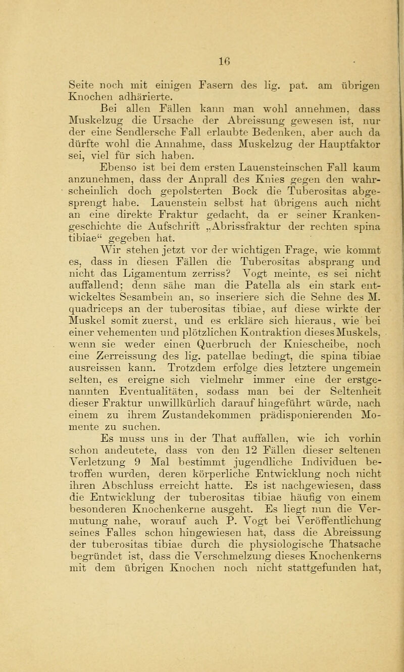 m Seite noch mit einigen Fasern des lig. pat. am übrigen Knochen adhärierte. Bei allen Fällen kann man wohl annehmen, dass Miiskelzug die Ursache der Abreissung gewesen ist. nur der eine Sendlersche Fall erlaubte Bedenken, aber auch da dürfte wohl die Annahme, dass Muskelzug der Hauptfaktor sei, viel für sich haben. Ebenso ist bei dem ersten Lauensteinschen Fall kaum anzunehmen, dass der Anprall des Knies gegen den wahr- scheinhch doch gepolsterten Bock die Tuberositas abge- sprengt habe. Lauenstein selbst hat übrigens auch nicht an eine direkte Fraktur gedacht, da er seiner Kraiiken- gescliichte die Aufschrift ,.Abrissfraktur der rechten spina tibiae gegeben hat. Wir stehen jetzt vor der wichtigen Frage, wie kommt es, dass in diesen Fällen die Tuberositas alDsprang und nicht das Ligamentum zerriss? Vogt meinte, es sei nicht auffallend: denn sähe m.an die Patella als ein stark ent- wickeltes Sesambein an, so inseriere sich die Sehne des M. quadriceps an der tuberositas tibiae, auf diese wirkte der Muskel somit zuerst, und es erkläre sich hieraus, wie bei einer vehementen und plötzlichen Kontraktion dieses Muskels, wenn sie weder einen Querbruch der Kniescheibe, noch eine Zerreissung des lig. patellae bedingt, die spina tibiae ausreissen kann. Trotzdem ei'folge ches letztere ungemem selten, es ereigTie sich vielmelir immer eine der erstge- nannten Eventualitäten, sodass man bei der Seltenheit dieser Fraktur unwillkürlich darauf hiagefühi't würde, nach einem zu ihrem Zustandekommen prädisponierenden Mo- mente zu suchen. Es m.uss uns in der That auffallen, wie ich vorhin schon andeutete, dass von den 12 Fällen dieser seltenen Verletzung 9 Mal bestimmt jugendliche Individuen be- troffen wurden, deren körperliche Entwicklung noch nicht iliren Abschluss erreicht hatte. Es ist nachgewiesen, dass die Ent'vvicklung der tuberositas tibiae häufig von einem besonderen Knochenkerne ausgeht. Es liegt nun die Ver- mutung nahe, worauf auch P. Vogt bei Veröffentlichung seines Falles schon hingewiesen hat, dass die Abreissung der tuberositas tibiae durch die physiologische Thatsache begründet ist, dass die Verschmelzung dieses Knochenkerns mit dem übrigen Knochen noch nicht stattgefunden hat,