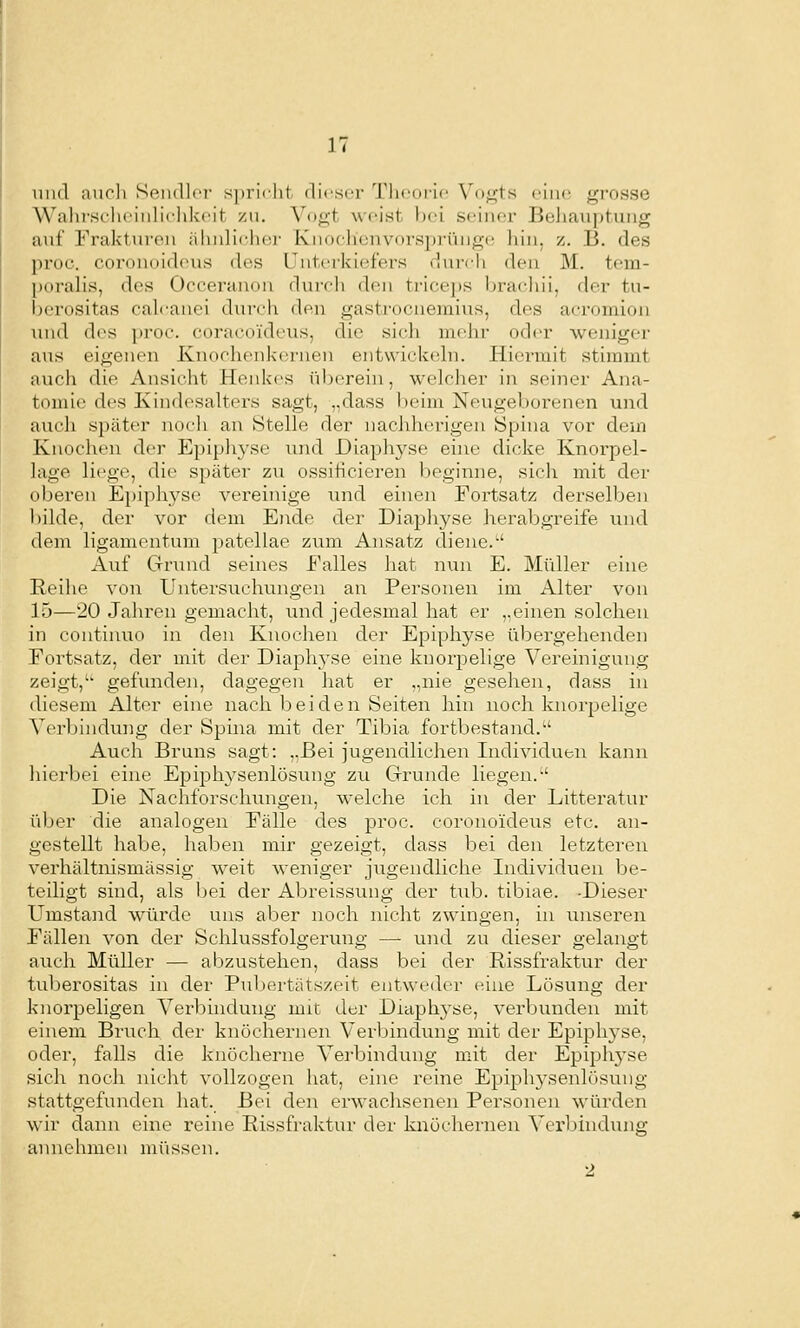 lind auch Sendlci- spricht ilicser Tlieorie Vogts eine grosse Wahr.scheiulielikcit zu. \Dgt weist bei seiner Behauptung auf Frakturen ähnlicher Knochenvorsprünge hin, z. B. des proc. coronoideus des riitcrkiefers durch den M. tem- poralis, des Occei'anon rlunh den trice])s bracliii, der tu- berositas cah'anei durch den gastrocnemius, des acromion und des proc. coracoideus, die sicli mehr oder weniger aus eigenen Knochenkornen entwickehi. Hiermit stimmt auch die Ansicht Henkes überein, welcher in seiner Ana- tomie des Ivindesalters sagt, „dass Vieim Neugeborenen und auch später noch an Stelle der nachherigen Spina vor dem Knochen der Epiphyse und Diapln^se eine dicke Knorpel- lage liege, die später zu ossifieieren beginne, sich mit der oberen Epiphyse vereinige und einen Eortsatz derselben bilde, der vor dem Ende der Diaphyse herabgreife und dem ligamentum patellae zum Ansatz diene. Auf eirund seines Ealles hat nun E. Müller eine Reihe von Untersuchungen an Personen im Alter von 15—20 Jahren gemacht, und jedesmal hat er „einen solchen in continuo in den Knochen der Epiphyse übergehenden Fortsatz, der mit der Diaphyse eine knorpelige Vereinigung zeigt,'' gefunden, dagegen hat er „nie gesehen, dass in diesem Alter eine nach beiden Seiten hin noch knorpelige Verbindung der Spina mit der Tibia fortbestand. Auch Bruns sagt: ..Bei jugendlichen Individuen kann liierbei eine Epiphysenlösung zu Grunde liegen. Die Nachforschungen, welche ich in der Litteratur über die analogen Fälle des proc. coronoideus etc. an- gestellt habe, haben mir gezeigt, dass bei den letzteren verhältnismässig weit weniger jugendliche Individuen be- teiligt sind, als bei der Abreissung der tub. tibiae. -Dieser Umstand würde uns aber noch nicht zwingen, in unseren Fällen von der Schlussfolgerung — und zu dieser gelangt auch Müller — abzustehen, dass bei der Rissfraktur der tuberositas in der Pubertätszeit entweder eine Lösung der knorpeligen A^erbindung mit der Diaphyse, verbunden mit einem Bruch der knöchernen Verbindung mit der Epiphyse, oder, falls die knöcherne Verbindung mit der Epiphj'se sich noch nicht vollzogen hat, eine reine Epiphysenlösung stattgefunden hat. Bei den erwachsenen Personen würden wir dann eine reine Rissfraktur der knöchernen Vei'bindung annehmen müssen. 2