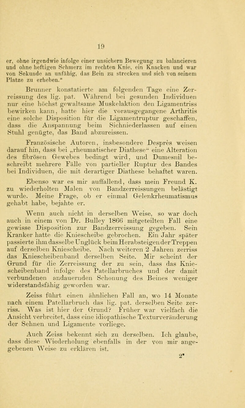 er, ohne irgendwie infolge einer unsichern Bewegung zu balancieren und ohne heftigen Schmerz im rechten Knie, ein Knacken und war von Sekuiido an unfähig, das Bein zu strecken und sich von seinem Platze zu erheben. Bruiiiior konstatierte am folgeiirlen Tage eine Zer- reissung des lig. pat. Wäln-eiul bei gesunden Individuen nur eine liöchst gewaltsame Muskelaktion den Ligamentriss bewirken kann, hatte hier die vorausgegangene Arthritis eine solche Disposition für die Ligamentruptur geschaffen. dass die Anspannung beim Sichniederlassen auf einen Stuhl genügte, das Band abzureissen. Französische Autoren. insbesondere Despres weisen daraufhin, dass bei ,,rheumatischer Diathese-' eine Alteration des fibrösen Gewebes bedingt wiixl, und Dvnnesnil be- schreibt mehrere Fälle von partieller Ruptur des Bandes bei Individuen, die mit derartiger Diathese behaftet waren. Ebenso war es mir auffallend, dass mein Freund K. zu wiederholten Malen von BandzeiTcissungen belästigt wurde. Meine Frage, ob er einmal Gelenkrheumatismus gehabt habe, bejahte er. Wenn auch nicht in derselben Weise, so war doch auch in emem von Dr. Bullej^ 1866 mitgeteilten Fall eine gewisse Disposition zur Bandzerreissung gegeben. Sein Ki'anker hatte die Kniescheibe gebrochen. Ein Jahr später passierte ihin dasselbe Unglück beim Herabsteigen der Treppen auf dersell)en Kniescheibe. Nach weiteren 2 Jahren zerriss das Kniescheibenband derselben Seite. Mir scheint der Grund für die Zerreissung der zu sein, dass das Knie- scheibenband infolge des Patellarbruches und der damit verbundenen andauernden Schonung des Beines weniger widerstandsfähig geworden war. Zeiss führt einen ähnlichen Fall an, wo 14 Monate nach einem Patellarljruch das lig. pat. derselben Seite zer- riss. Was ist hier der Grund? Früher war vielfach die Ansicht verbreitet, dass eine idiopathische Texturveränderung der Sehnen und Ligamente voi'liege. Auch Zeiss bekennt sich zu derselben. Ich glaube, dass diese Wiederhohnig ebenfalls in der von mir ange- gebenen Weisf' zu erklären ist. 2'