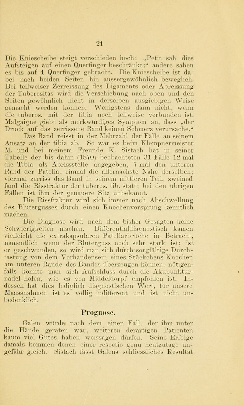 Die Kniescheibe steipit vcn-scliieden iioch: ,.Pctit sali dies Aufsteigen auf einen Querfinger bescliränkt;*' andere sahen es bis anf 4 Qnei^nger gebracht. Die Kniescheibe ist da- bei nacli beiden Seiten hin aussergewöhnlich beweglich. Bei teilweiser Zerreissung des Ligaments oder Abreissung der Tuberositas wird die Verschiebung nach oben und den Seiten gewülnilich nicht in derselben ausgiebigen Weise gemacht werden können. Wenigstens dann nicht, wenn die tuberös, mit der tibia noch teilweise vei'bunden ist. Malgaigne giebt als merkwürdiges Symptom an, dass „der Druck auf das zerrissene Band keinen Schmerz verursache. Das Band rcisst in der Mehrzahl der Fälle an seinem Ansatz an der tibia ab. So war es beim Klempnermeister M. und bei meinem Freunde K. Sistach hat in seiner Tabelle der bis dahin (1870) beobachteten 31 Fälle 12 mal die Tibia als Abrissstelle angegeben, 7 mal den unteren Rand der Patelia, einmal die allernächste Nähe derselben; viermal zerriss das Band in seinem mittleren Teil, zweimal fand die Rissfraktur der tuberös, tib. statt: bei den übrigen Fällen ist ihm der genauere Sitz unbekannt. Die Rissfraktur wird sich immer nach Abschwellung des Blutergvisses durch einen Knochenvorsprung kenntlich machen. Die Diagnose wird nach dem bisher Gesagten keine Schwierigkeiten machen. Differentialdiagnostisch kämen vielleicht die extrakapsulären Patellarbrüche in Betracht, namentlich wenn der Blutei'guss noch sehr stark ist; ist er geschwunden, so wird man sich durch sorgfältige Durch- tastung von dem Vorhandensein eines Stückchens Knochen am unteren Rande des Bandes übez-zeugen können, nötigen- falls könnte man sich Aui'schluss durch die Akupunktur- nadel holen, wie es von Middeldorpf empfohlen ist. In- dessen hat dies lediglich diagnostischen Wert, für unsere Maassnahmcn ist es. völlig indifferent und ist nicht un- bedenklich. Prognose. Galen würde nach dem einen Fall, der ihm unter die Hände geraten war. weiteren derartigen Patienten kaum viel Giites haben weissagen dürfen. Seine Erfolge damals kommen denen einer resectio genu heutzutage un- gefälu- gleich. Sistach fasst Galens schliessliches Resultat