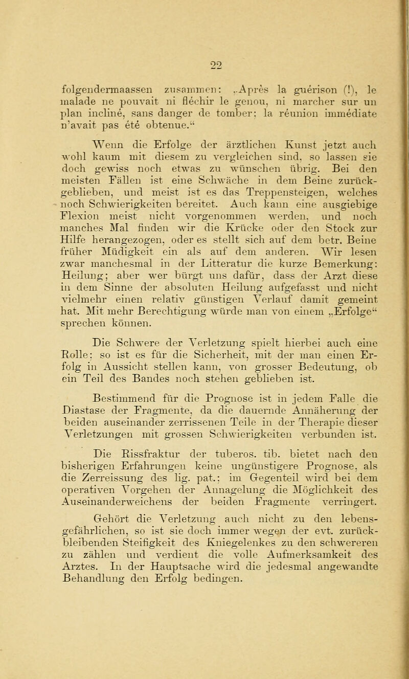 folgeiidermaasseii zupamiricn: ..Apres la gtierison (!), le inalacle ne pouvait ni flechir le geiiou, ni rnarc-her sur un plan incline, sans danger de tomVjer: la reunion immediate n'avait pas ete obtenue.-' Wenn die Erfolge der ärztlichen Kunst jetzt auch wohl kaum mit diesem zu vergleichen sind, so lassen sie doch gewiss noch etwas zu wünschen übrig. Bei den meisten Tällen ist eine Schwäche in dem Beine zurück- geblieben, und meist ist es das Treppensteigen, welches noch Schwierigkeiten bereitet. Auch kann eine ausgiebige Flexion meist nicht vorgenommen werden, und noch manches Mal finden wir die Kinicke oder den Stock zur Hilfe herangezogen, oder es stellt sich auf dem betr. Beine früher Müdigkeit ein als auf dem anderen. Wir lesen zwar manchesmal in der Litteratur die kurze Bemerkung: Heilung; aber wer bürgt uns dafür, dass der Arzt diese in dem Sinne der absoluten Heilung aufgefasst und nicht A^ielmehr einen relativ günstigen Verlauf damit gemeint hat. Mit mehr Berechtigung würde man von einem ..Erfolge sprechen können. Die Schwere der Verletzung spielt hierbei auch eme Eolle: so ist es für die Sicherheit, mit der man einen Er- folg in Aussicht stellen kann, von grosser Bedeutung, ob ein Teil des Bandes noch stehen geblieben ist. Bestimmend für die Prognose ist in jedem Falle die Diastase der Fragmente, da die dauernde Aimäherutig der beiden auseinander zerrissenen Teile in der Therapie dieser Verletzungen mit grossen Schwierigkeiten verbunden ist. Die Eissfraktur der tuberös, tib. bietet nach den bisherigen Erfahrungen keine ungünstigere Prognose, als die Zerreissung des lig. pat.: im Gegenteil wird bei dem operativen Vorgehen der Annagelung die Mögliclikeit des Auseinanderweichens der beiden Fragmente verringert. Gehört die Verletzung auch nicht zu den lebens- gefährlichen, so ist sie doch immer wegen der evt. zurück- bleibenden Steifigkeit des Kniegelenkes zu den schwereren zu zählen uiid verdient die volle Aufmerksamkeit des Ai'ztes. In der Hauptsache wird die jedesmal angewandte Behandlung den Erfolg bedingen.