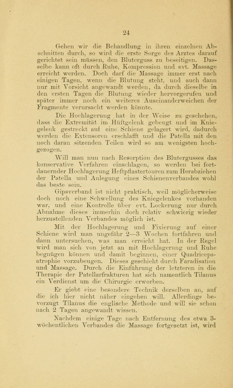 Gelieii wir die Belianrllung in iliren einzfliK-n Ab- sfluiitte]) diircli, so wird die erste Sorge des Arztes darauf gericlitet sein müssen, den Bluterguss zu beseitigen. Das- selbe kann oft durrh ßvilie, Kompression und evt. Massage erreicht werden. Doch darf die Massage immer erst nach einigen Tagen, wenn die Blutimg steht, und aucli dann nur mit Vorsicht angewandt werden, da durch dieselbe in den ersten Tagen die Blutung wieder hervorgerufen und später immer noch ein weiteres Auseinanderweichen der Fragmente verursacht werden könnte. Die Hoclilagernng hat in der Weise zu geschehen, dass die Extremität im Hüftgelenk gebeugt und im Knie- gelenk gestreckt auf eine Schiene gelagert wird, dadui'ch werden die Extensoren erschlafft und die Patella mit den noch daran sitzenden Teilen wird so am wenigsten hoch- gezogen. Will man nun nach Resorption des Blutergusses das konservative Verfahren einschlagen, so werden bei foi't- dauernder Hochlagerung Heftpflastertouren zum Herabziehen der Patella und Anlegung eines Schienenverbandes avoIü das beste sem. Gipsverband ist nicht praktisch, weil möglicherweise doch noch eine Schwellung des Kniegelenkes vorhanden war, und eine Kontrolle über evt. Lockening nur durch Abnahme dieses immerliin doch relativ schwierig wieder herzustellenden Verbandes mögHch ist. Mit der Hochlageriuig und Fixierung auf einer Schiene wird man ungefähr 2—3 Wochen fortfahren und dann untersuchen, was man erreicht hat. In der Regel wird man sich von jetzt an mit Hochlagerung und Ruhe begnügen köimen inid damit beginnen, einer Quadi-iceps- atrophie vorzubeugen. Dieses geschieht durch Faradisation und Massage. Durch die Einführung der letzteren in die Therapie der Patellai-frakturen hat sich namentlich Tilanus ein Verdienst um die Cliirurgie erworben. Er giebt eine besondere Technik derselben an, auf die ich hier nicht näher eingehen will. Allerdings be- vorzug-t Tilanus die englische Methode und will sie schon nach 2 Tagen angewandt wässen. Xachdem einige Tage nach Entfernung des etwa 3- wöchentlichen Verbandes die Massage fortgesetzt ist, wird