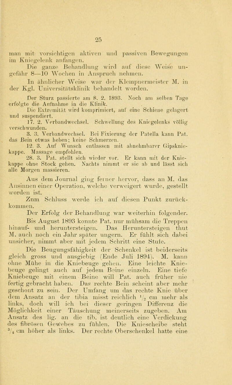 mnn mit vnrsicliti<:;fii .-ilstivr-ii und ])assiv('ii Rowc^iiiigon im Kniegelenk aiilan^'en. Die ganze Jiehan(llun<f A\inl auf diese Weise uii- ücfiilir 8—10 Wochen in Ansprueli nehmen. In älniliclier Weise w.w (h i- KlempnermeistiT M. in der Kg'l. Universitätsklinik' Ixhandelt worden. Der Sturz passierte am 8. 2. 18'J3. Noch am selben Tage erfolgte die Anfnalinie in die Klinik. Die Kxtremiliit wird komprimiert, auf eine Schiene gelagert und suspendiert. ]7. 2. ^'erband^vel'llsel. ScliwelUmg des Kniegelenks völlig versclnvunden. 3. ;?. Verbandwcflisel. Hei Fixierung der I'atella kann l'at. das Hein etwas liehen: keine Sclnuerzen. 12. 3. Auf Wunscli entlassen mit ahnehmbai-er (iipsknie- kappc. Massage empfohlen. 28. 3. Fat. stellt sich \vioder vor. Er kann mit der Knie- kapp(! ohne Stock gehen. Nachts nimmt er sie al) und lässt sich alle Morgen massieren. Aus dem Journal ging feiner hervor, dass an M. das Ansliuacn einer 0])eration, welche verweigert wurde, gestellt woi'den ist. Zum Scliluss ^\'erde ich auf diesen Punkt zurück- kuiumen. Der Erfolg der Behandlung war weiterhin folgender. Bis August 1893 konnte Pat. nur mühsam die Treppen hinauf- inid heriuitersteigen. Das Heruntersteigen thi;t M. auch noch ein Jahr später iingern. Er fühlt sich dal)ei unsicher, nimmt aber mit jedem Schritt eine Stufe. Die Beugungsfähigkeit der Schenkel ist beiderseits gleich gross und ausgiebig (Ende Juli 1894). M. kann ohne Mühe in die Kniebeuge gehen. Eine leichte Knie- beuge gelingt auch auf jedem Beine einzeln. Eine tiefe Kniebeuge mit einem Beine will Pat. auch frülier nie fertig gebracht haben. Das rechte Bein scheint aber mehr geschont zu sein. Der Umfang \im das rechte Knie über dem Ansatz au der tibia misst reichlich '/o cm mehr als liidts, doch will ich bei dieser geringen Differenz die Möglichkeit einer Täuschung meinerseits zugeben. Am Ansatz des lig. an die tib. ist deutlich eine Verdickiuig des fibrösen Gewebes zu fühlen. Die Kniescheibe steht ^/i cm höher als links. Der rechte Oberschenkel hatte eine