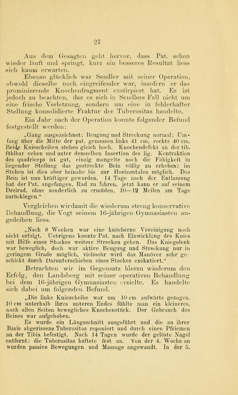 Alis dein (i('Sii;;t,(n ;;(lil licrvor, flass Pat. Hf'lion wiculci' liiul't iiud s|ii-iii^-t. kurz ein l)essc!rf's l'fsultat. licss sich kaum erwarten. Ebenso g-lücklich war Scudlur mit .seiner Operation, obwohl dieselbe noch einLn-eifender war, insofern er das ]n'(>niinierende Knoehenfragment exstirpiert hat. Es ist jedoch zu beachten, das es sicli in Sendlers Fall nicht um eine fi'ische Verletzmig, sondern um eine in fehlerhafter Stellung konsolidierte Fraktur der Tuberositas handelte. Ein Jahr nach der Oj)eratioii kennte folgender Befund festgestellt werden: .Gang ausgezeichnet; Heiiguiig und Streckung normal; um- fang über die Mitte der pat. gemessen links 41 cm, rechts 40 cm. Beidj^ Kniescheiben stehen gleich hoch. Knochendefekt an der tib. filhlliar neben und unter demselben Insertion des lig. Kontraktion des (juadriceps ist gut, einzig mangelte noch die Fiihigkeit in liegender Stellung das gestreckte Bein völlig zu erheben: im Stehen ist dies aber beinahe bis zur Horizontalen möglich. Das Bein ist nun kräftiger gc^vorden. 14 Tage nach der Entlassung hat der Pat. angefangen, Rad zu fahren, jetzt kann er auf seinem Dreirad, ohne sonderlich zu ermüden, 10—12 Meilen am Tage zurücklegen. Vergleichen wirdamit die wiederum streng konservative J5ehandlung, die Vogt seinem 16-jährigen Gymnasiasten an- gedeihen Hess. „Nach 8 Wochen war eine knöcherne Vereinigung noch nicht erfolgt. Uebrigens konnte Pat. nach Einwicklimg des Knies mit Hilfe eines Stuckes weiteie Strecken gehen. Das Kniegelenk war beweglich, doch war aktive Beugung und Streckung nur in geringem Grade möglich, vielmehr wird das Manöver sehr ge- schickt durch Darunterschieben eines Stockes exekutiert.'' Betrachten wir im Gegensatz liierzu wiederum dei; Erfolg, den Landsberg mit seiner operativen Behandlung bei dem Iß-jährigen Gymnasiasten erzielte. Es handelte sich dabei um folgenden Befund. „Die linke Kniescheibe war um 10 cm aufwärts gezogen. 10 cm unterhalb ihres unteren Endes fühlte man ein kleineres, nach allen Seiten bewegliches Knochenstück. Der Gebrauch des Beines war aufgehoben. Es wurde ein Längsschnitt ausgeführt und die an ihrer Basis abgerissene Tuberositas reponiert und durch einen Pfriemen an der Tibia befestigt. Nach 14 Tagen wurde der gelöste Nagel entfernt: die Tuberositas liaftete fest an. Von der 4. Woche an wurden passive Bewegungen und Massage angewandt. In der 5.