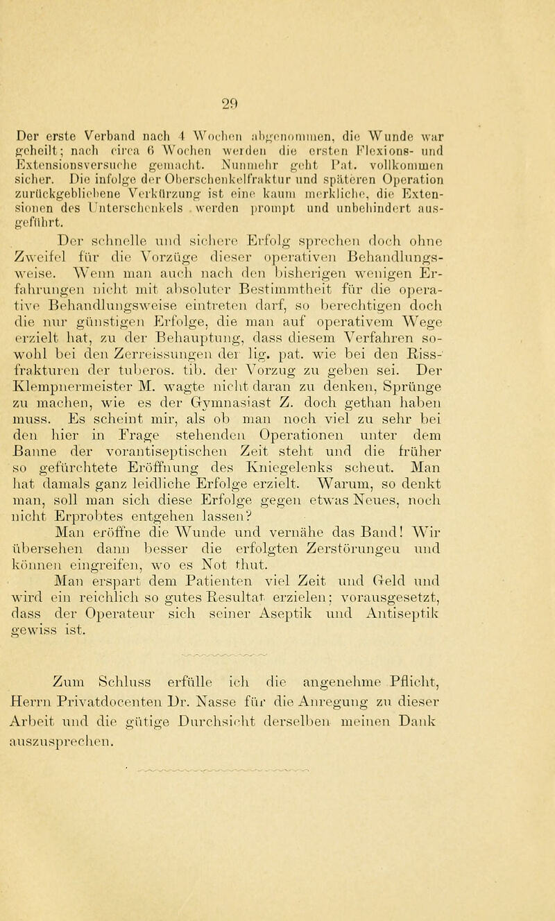 Der erste Verband nach 4 Woclini ;il);;iMi()iiini()n, dio Wunde war ft'chcilt; nach ciiTa H Woclioii w<'i(iuii die ersten Klcxions- und Extensionsvcrsiiclic goniaclit. Nunniclir grlit Pat. vollkommen sicher. Die infolge der Oherschenkelfraktur und späteren Oi)eration zuriickgehliehene Verkflrzunj^' ist ein(^ kaum nierkliclie, die Exten- sionen des rntersclicnkcls werden jjronipt und unbchind(!rt aus- gefdhrt. Der sclinolle und sicliero Erfolg sprechen doch ohne Zweifel für die Vorzüge dieser operativen Behandlungs- weise. Wenn mau auch nach den bisherigen wenigen Er- fahrungen nicht mit al)Soluter Bestimmtheit für die opera- 1i\(^ Behandlungsweise eintreten darf, so berechtigen doch die n\n- günstigen Erfolge, die man auf operativem Wege erzielt hat, zu der Behauptung, dass diesem Verfahren so- wohl bei den Zerreissungen dei lig. pat. wie bei den Riss- frakturen der tuljeros. tib. der Vorzug zu gehen sei. Der Ivlempnermeister M. wagte nicht daran zu denken, Sprünge zu machen, wie es der Gymnasiast Z. doch gethan haben mi;ss. Es scheint mir, als ob man nocii viel zu sehr bei den hier in Frage stehenden Operationen unter dem Banne der vorantiseptischen Zeit steht und die früher so gefürchtete Eröffnung des Kniegelenks scheut. Man hat damals ganz leidliche Erfolge erzielt. Warum, so denkt man, soll man sich diese Erfolge gegen etwas Neues, noch nicht Erprobtes entgehen lassen? Man eröffne die Wiuide ixnd vernähe das Band! Wir übersehen dann besser die erfolgten Zerstörungen iind köiuien eingreifen, wo es Not thut. Man erspart dem Patienten viel Zeit und Geld und wird ein reichlich so gutes Resultat erzielen; vorausgesetzt, dass der Operateur sich seiner Aseptik und Antiseptik irewiss ist. Zum Schluss erfülle icli die angenehme Pflicht, Herrn Privatdocenten Dr. Nasse für die Anregung zii dieser Arbeit und die gütige Durchsicjit derselben meinen Daidc auszusprecht'u.