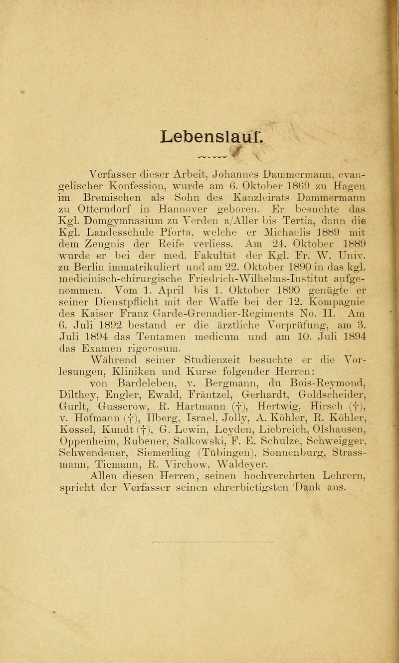 Lebenslauf. Verfasser dieser Arbeit, Johannes Dammermaini, evan- gelisclier Konfession, wurde am ß. Oktober ]8r59 zu Hagen im Bremischen als Sohn des Kanzleirats Dammermann zu Otterndorf in Hannover geboren. Er besuchte das Kgl. Domgymnasium zu Verden a/Aller bis Tertia, dann die Kgl. Landesschale Pforta. welche er Michaelis 1889 mit dem Zeugnis der Reife verliess. Am 24. Oktober 1889 wurde er bei der med. Fakultät der Kgl. Fr. W. Univ. zu Berlin immatrikuliert und am 22. Oktober 1890 in das kgl. mcdicinisch-chirurgische Friedrich-Wilhelms-Institut aufge- nommen. Vom 1. April bis 1. Oktober 1890 genügte er seiner Dienstpflicht mit der Waffe bei der 12. Kompagnie des Kaiser Franz Garde-Grenadier-Regiments No. II. Am Q. Juli 1892 bestand er die ärztliche Vorprüfung, am 3. Juli 1894 das Tentamen medicum inid am 10. Juli 1894 das Examen rigorosum. Während seiner Studienzeit besuclite er die Vor- lesungen, Kliniken und Kurse folgender Herren: von Bardeleben, v. Bergmann, du Bois-Re^'mond, Dilthey, Engler, Ewald, Fräntzel, Gerhardt, Goldscheider, Gurlt, Gusserow, R. Hartmanu (f;, Hertwig, Hirsch (f i, V. Hofmann ff), Ilberg, Israel, Jelly, A. Köhler, R. Kühler, Kossei, Kundt (f). G. Lewin, Le3'^den, Liebreich, Olshausen, Oppenheim, Rubener, Salkowski, F. E. Sclmlze, Schweigger, Schwendener, Siemerling (TüVjingen), Sonnenbui-g, Strass- mann. Tiemann, R. Virchow, W^aldeyer. Allen diesen Herren, seinen hochverehrten Lehrern, spricht der Vei-fasser seinen elu'crbietigsten 'Dank aus.