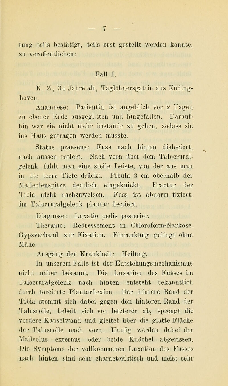 timg teils bestätigt, teils erst gestellt werdeu konnte, zu veröffeutliclieu: Fall I. K. Z., 34 Jahre alt, Taglöhnersgattin aus Küding- hoveu. Anamnese: Patientin ist angeblich vor 2 Tagen zu ebener Erde ausgeglitten und hingefallen. Darauf- hin war sie nicht mehr imstande zu gehen, sodass sie ins Haus getragen werden musste. Status praesens: Fuss nach hinten dislociert, nach aussen rotiert. Nach vorn über dem Talocrural- gelenk fühlt man eine steile Leiste, von der aus man in die leere Tiefe drückt. Fibula 3 cm oberhalb der Malleolenspitze deutlich eingeknickt. Fractur der Tibia nicht nachzuweisen. Fuss ist abnorm fixiert, im Talocruralgelenk plantar flectiert. Diagnose: Luxatio pedis posterior. Therapie: Redressemeut in Chloroform-Narkose. Gypsverband zur Fixation. Einrenkung gelingt ohne Mühe. Ausgang der Krankheit: Heilung. In unserem Falle ist der Entstehungsmechanismus nicht näher bekannt. Die Luxation des Fusses im Talocruralgelenk nach hinten entsteht bekanntlich durch forcierte Plantarflexion. Der hintere Rand der Tibia stemmt sich dabei gegen den hinteren Rand der Talusrolle, hebelt sich von letzterer ab, sprengt die vordere Kapselw^and und gleitet über die glatte Fläche der Talusrolle nach vorn. Häufig werden dabei der Malleolus externus oder beide Knöchel abgerissen. Die Symptome der vollkommenen Luxation des Fusses nach hinten sind sehr characteristisch und meist sehr