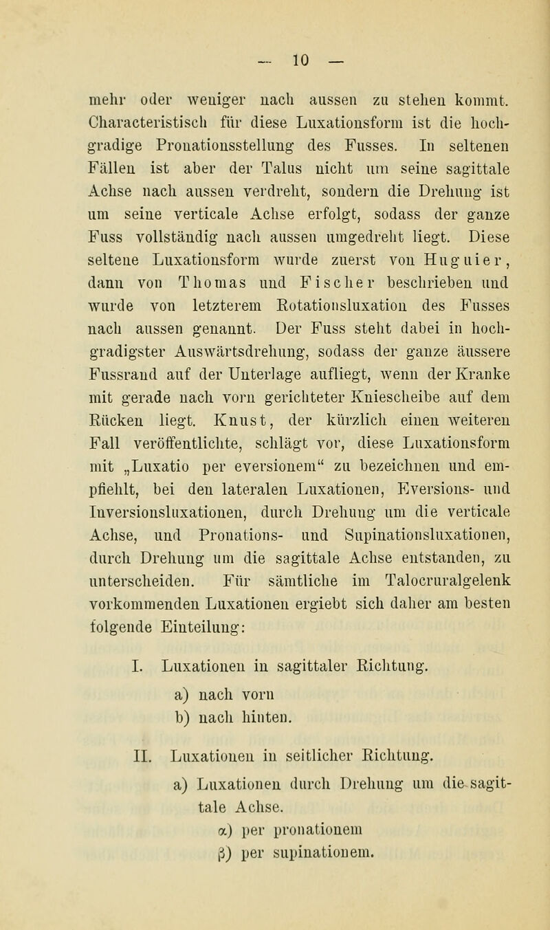 mehr oder weniger nach aussen zu stehen kommt. Characteristisch für diese Luxationsform ist die hoch- gradige Pronationsstellung des Fusses. In seltenen Fällen ist aber der Talus nicht um seine sagittale Achse nach aussen verdreht, sondern die Drehung ist um seine verticale Achse erfolgt, sodass der ganze Fuss vollständig nach aussen umgedreht liegt. Diese seltene Luxationsform wurde zuerst vonHuguier, dann von Thomas und Fischer beschrieben und wurde von letzterem Rotationsluxation des Fusses nach aussen genannt. Der Fuss steht dabei in hoch- gradigster Auswärtsdrehung, sodass der ganze äussere Fussrand auf der Unterlage aufliegt, wenn der Kranke mit gerade nach vorn gerichteter Kniescheibe auf dem Rücken liegt. Knust, der kürzlich einen weiteren Fall veröffentlichte, schlägt vor, diese Luxationsform mit „Luxatio per eversionem zu bezeichnen und em- pfiehlt, bei den lateralen Luxationen, Eversions- und Inversionsluxationen, durch Drehung um die verticale Achse, und Pronations- und Supinationsluxationen, durch Drehung um die sagittale Achse entstanden, zu unterscheiden. Für sämtliche im Talocruralgelenk vorkommenden Luxationen ergiebt sich daher am besten folgende Einteilung: I. Luxationen in sagittaler Richtung. a) nach vorn b) nach hinten. II. Luxationen in seitlicher Richtung. a) Luxationen durch Drehung um die sagit- tale Achse. a) per pronationem ß) per supinationem.