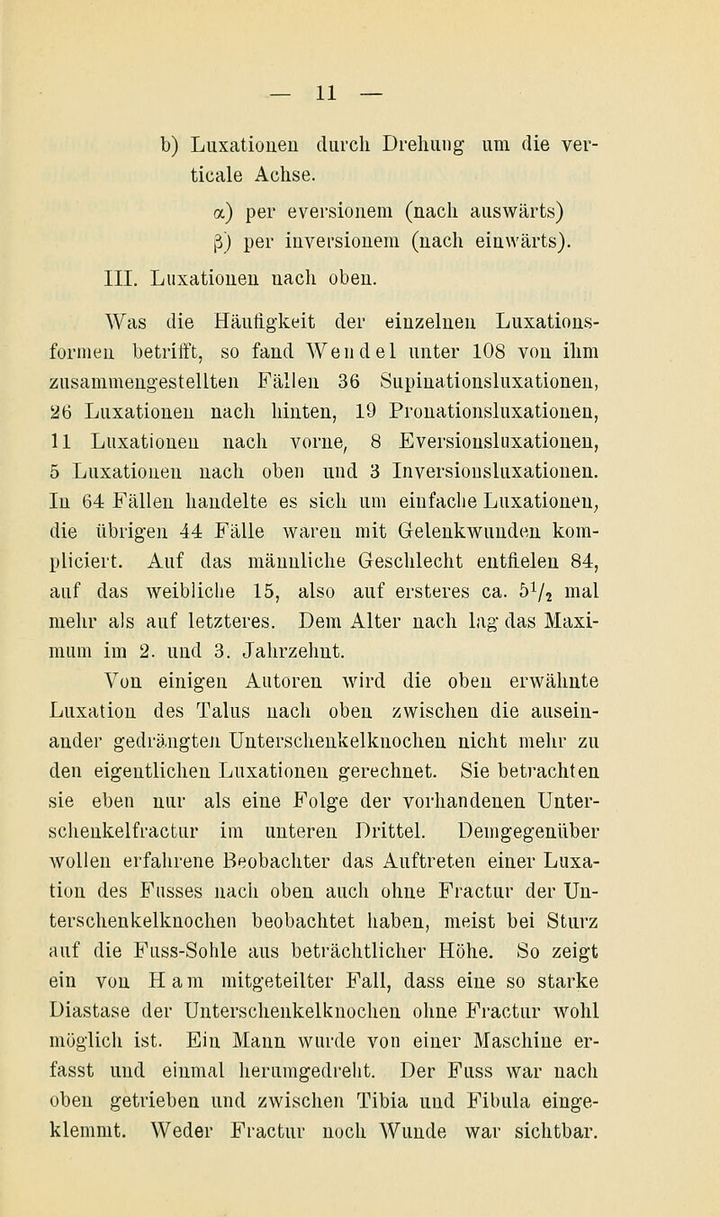 b) Luxationen durch Drehung um die ver- ticale Achse. a) per eversionem (nach auswärts) ß) per iuversionem (nach einwärts). III, Luxationen nach oben. Was die Häutigkeit der einzelnen Luxations- forinen betrifft, so fand Wendel unter 108 von ihm zusammengestellten Fällen 36 Supiuationsluxationen, 26 Luxationen nach hinten, 19 Pronationsluxationen, 11 Luxationen nach vorne, 8 Eversiousluxationen, 5 Luxationen nach oben und 3 Inversiousluxationen. In 64 Fällen handelte es sich um einfache Luxationen, die übrigen 44 Fälle waren mit Gelenkwunden kom- pliciert. Auf das männliche Geschlecht entfielen 84, auf das Aveibliclie 15, also auf ersteres ca. 51/2 mal mehr als auf letzteres. Dem Alter nach lag das Maxi- mum im 2. und 3. Jahrzehnt. Von einigen Autoren wird die oben erwähnte Luxation des Talus nach oben zwischen die ausein- ander gedrängten Unterschenkelknochen nicht mehr zu den eigentlichen Luxationen gerechnet. Sie betrachten sie eben nur als eine Folge der vorhandenen Unter- schenkelfractur im unteren Drittel. Demgegenüber wollen erfahrene Beobachter das Auftreten einer Luxa- tion des Fusses nach oben auch ohne Fractur der Un- terschenkelknochen beobachtet haben, meist bei Sturz auf die Fnss-Sohle aus beträchtlicher Höhe. So zeigt ein von H a m mitgeteilter Fall, dass eine so starke Diastase der Unterschenkelknochen ohne Fractur wohl möglich ist. Ein Mann wurde von einer Maschine er- fasst und einmal herumgedreht. Der Fuss war nach oben getrieben und zwischen Tibia und Fibula einge- klemmt. Weder Fractur noch Wunde war sichtbar.