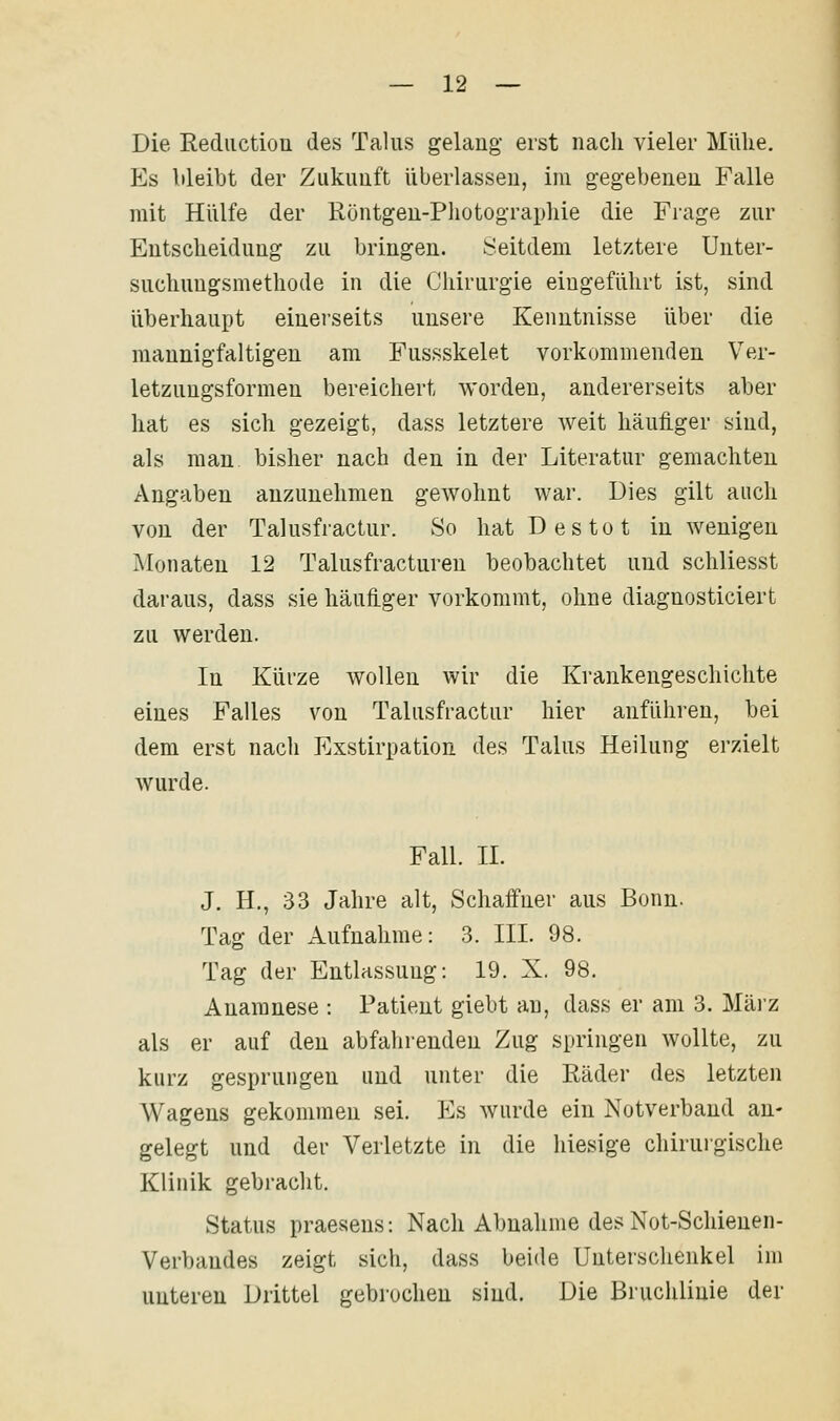 Die Rediiction des Talus gelang erst nach vieler Mühe. Es bleibt der Zukunft überlassen, im gegebenen Falle mit Hülfe der Röntgen-Photographie die Fiage zur Entscheidung zu bringen. Seitdem letztere Unter- suchungsmethode in die Chirurgie eingeführt ist, sind überhaupt einei'seits unsere Kenntnisse über die mannigfaltigen am Fussskelet vorkommenden Ver- letzungsformen bereichert worden, andererseits aber hat es sich gezeigt, dass letztere weit häuiiger sind, als man bisher nach den in der Literatur gemachten Angaben anzunehmen gewohnt war. Dies gilt auch von der Talusfractur. So hat Des tot in wenigen Monaten 12 Talusfracturen beobachtet und schliesst daraus, dass sie häufiger vorkommt, ohne diagnosticiert zu werden. In Kürze wollen wir die Krankengeschichte eines Falles von Talusfractur hier anführen, bei dem erst nach Exstirpation des Talus Heilung erzielt wurde. Fall. IL J. H., 33 Jahre alt, Schaffner aus Bonn. Tag der Aufnahme: 3. III. 98. Tag der Entlassung: 19. X. 98. Anamnese : Patient giebt au, dass er am 3. Mäi'z als er auf den abfalirenden Zug springen wollte, zu kurz gesprungen und unter die Räder des letzten Wagens gekommen sei. Es wurde ein Notverband an- gelegt und der Verletzte in die hiesige chirurgische Klinik gebracht. Status praesens: Nach Abnahme des Not-Schienen- Verbandes zeigt sich, dass beide Unterschenkel im unteren Drittel gebrochen sind. Die Bruchlinie der