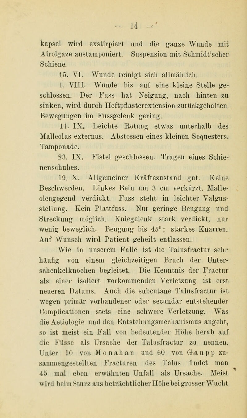 u kapsei wird exstirpiert und die ganze Wunde mit AirolgazB austamponiert. Suspension mit Sclimidt'sclier Schiene. 15. VI. Wunde reinigt sich allmählich. I. VIII. Wunde bis auf eine kleine Stelle ge- schlossen. Der Fuss hat Neigung, nach liinteu zu sinken, wird durch Heftpflasterextension zurückgehalten. Bewegungen im Fussgelenk gering. II. IX. Leichte Eötung etwas unterhalb des Malleolus externus. Abstossen eines kleinen Sequesters. Tamponade. 23. IX. Fistel geschlossen. Tragen eines Schie- neuscliuhes. 19. X. Allgemeiner Kräftezustand gut. Keine Beschwerden. Linkes Bein um 3 cm verkürzt. Malle- olengegend verdickt. Fuss steht in leichter Valgus- stellung. Kein Plattfuss. Nur geringe Beugung und Streckung möglich. Kniegelenk stark verdickt, nur wenig beweglich. Beugung bis 45°; starkes Knarren, Auf Wunsch wird Patient geheilt entlassen. Wie in unserem Falle ist die Talusfractur sehr häufig von einem gleichzeitigen Bruch der Unter- schenkelknochen begleitet. Die Kenntnis der Fractur als einer isoliert vorkommenden Verletzung ist erst neueren Datums. Auch die subcutane Talusfractur ist wegen primär vorhandener oder secundär entstehender Coniplicationen stets eine schwere Verletzung. Was die Aetiologie und den Entstehungsmechanismus angeht, so ist meist ein Fall von bedeutender Höhe herab auf die Füsse als Ursache der Talusfractur zu nennen. Unter 10 von Monahau und 60 von Gaupp zu- sammengestellten Fracturen des Talus fi.udet man 45 mal eben erwähnten Unfall als Ursache. Meist wird beim Sturz aus beträchtlicher Höhe bei grosser Wucht