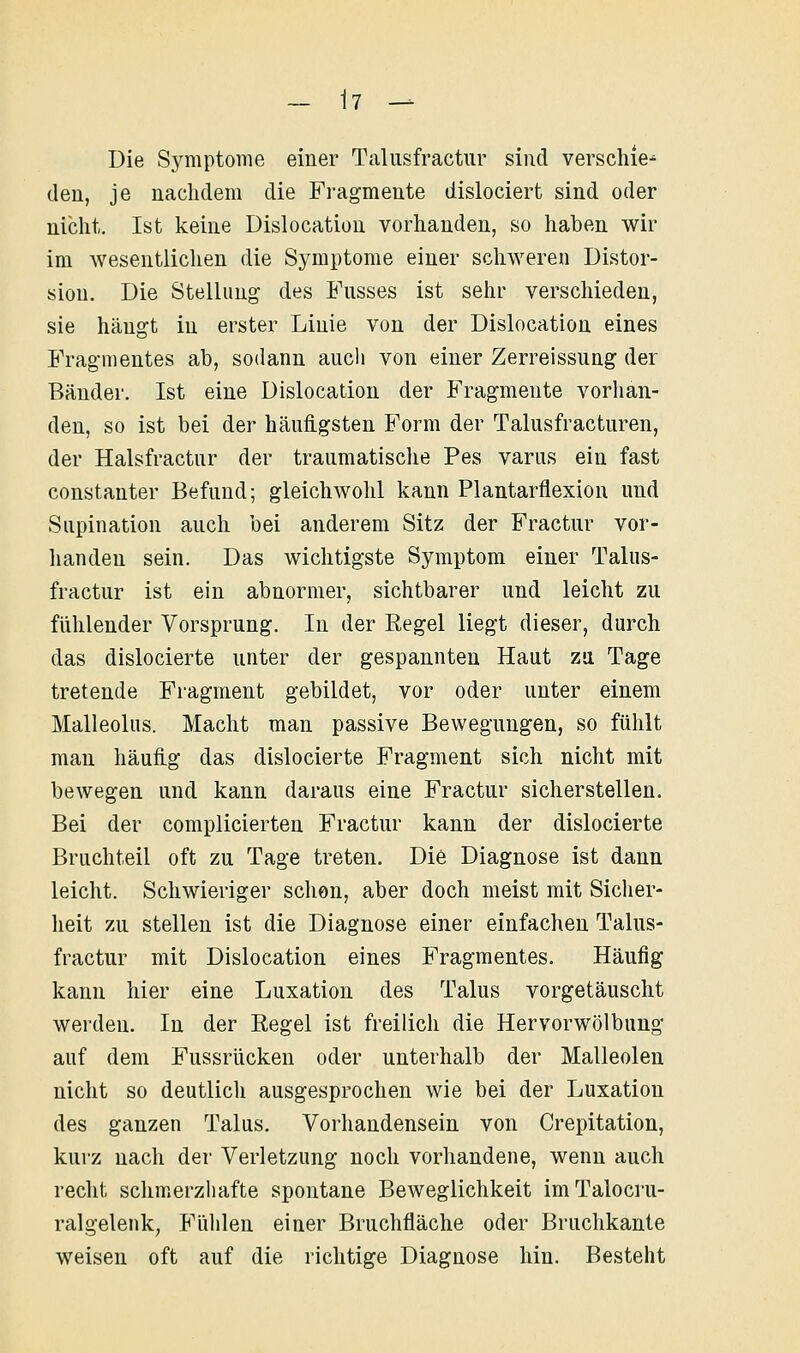 - \1 - Die Symptome einer Taliisfractiir sind verschie-^ den, je nachdem die Fragmente dislociert sind oder nicht. Ist keine Dislocation vorhanden, so haben wir im wesentlichen die Symptome einer schweren Distor- sion. Die Stellung des Fasses ist sehr verschieden, sie hängt in erster Linie von der Dislocation eines Fragmentes ab, sodann auch von einer Zerreissung der Bänder. Ist eine Dislocation der Fragmeute vorhan- den, so ist bei der häuigsten Form der Talusfracturen, der Halsfractur der traumatisclie Pes varus ein fast constanter Befund; gleichwohl kann Plantarflexion und Supination auch bei anderem Sitz der Fractur vor- hauden sein. Das wichtigste Symptom einer Talus- fractur ist ein abnormer, sichtbarer und leicht zu fühlender Vorsprung. In der Regel liegt dieser, durch das dislocierte unter der gespannten Haut zu Tage tretende Fragment gebildet, vor oder unter einem Malleolus. Macht man passive Bewegungen, so fühlt man häufig das dislocierte Fragment sich nicht mit bewegen und kann daraus eine Fractur sicherstellen. Bei der complicierten Fractur kann der dislocierte Bruchteil oft zu Tage treten. Die Diagnose ist dann leicht. Schwieriger schon, aber doch meist mit Siclier- heit zu stellen ist die Diagnose einer einfachen Talus- fractur mit Dislocation eines Fragmentes. Häufig kann hier eine Luxation des Talus vorgetäuscht werden. In der Regel ist freilich die Hervorwölbuug auf dem Fussrücken oder unterhalb der Malleolen nicht so deutlicli ausgesprochen wie bei der Luxation des ganzen Talus, Vorhandensein von Crepitation, kurz nach der Verletzung noch vorhandene, wenn auch recht schmerzhafte spontane Beweglichkeit imTalocru- ralgelenk, Fühlen einer Bruchfläche oder Bruchkante weisen oft auf die richtige Diagnose hin. Besteht