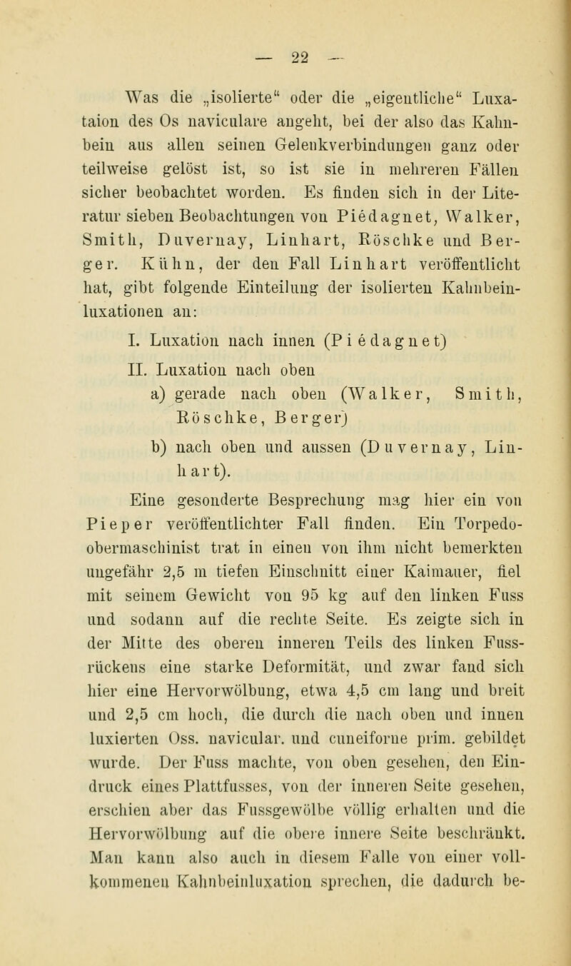 Was die „isolierte oder die „eigeutliclie Luxa- taion des Os naviciilare angeht, bei der also das Kalm- bein aus allen seinen Gelenkverbindungen ganz oder teilweise gelöst ist, so ist sie in mehreren Fällen sicher beobachtet worden. Es finden sich in der Lite- ratur sieben Beobachtungen von Piedagnet, Walker, Smith, Duveruay, Linhart, Rösclike und Ber- ger. Kühn, der den Fall Linhart veröffentlicht hat, gibt folgende Einteilung der isolierten Kahnbein- luxationen an: I. Luxation nach innen (P i e d a g n e t) II. Luxation nach oben a) gerade nach oben (W a 1 k e r, Smith, Röschke, Berger) b) nach oben und aussen (Duvernay, Lin- hart). Eine gesonderte Besprechung mag hier ein von Pieper veröffentlichter Fall finden. Ein Torpedo- obermaschinist trat in einen von ihm nicht bemerkten ungefähr 2,5 m tiefen Einschnitt eiuer Kaimauer, fiel mit seinem Gewicht von 95 kg auf den linken Fuss und sodann auf die rechte Seite. Es zeigte sich in der Mitte des oberen inneren Teils des linken Fuss- rückens eine starke Deformität, und zwar fand sich hier eine Hervorwölbung, etwa 4,5 cm lang und breit und 2,5 cm hoch, die durch die nach oben und innen luxierten Oss. navicular. und cuneiforue prim. gebildet wurde. Der Fuss machte, von oben gesehen, den Ein- druck eines Plattfusses, von der inneren Seite gesehen, erschien aber das Fussgewölbe völlig erliallen und die Hervorwölbung auf die obeie innere Seite beschränkt. Man kann also auch in diesem Falle von einer voU- komraeueu Kalinbeinliixatiou sprechen, die dadurch be-