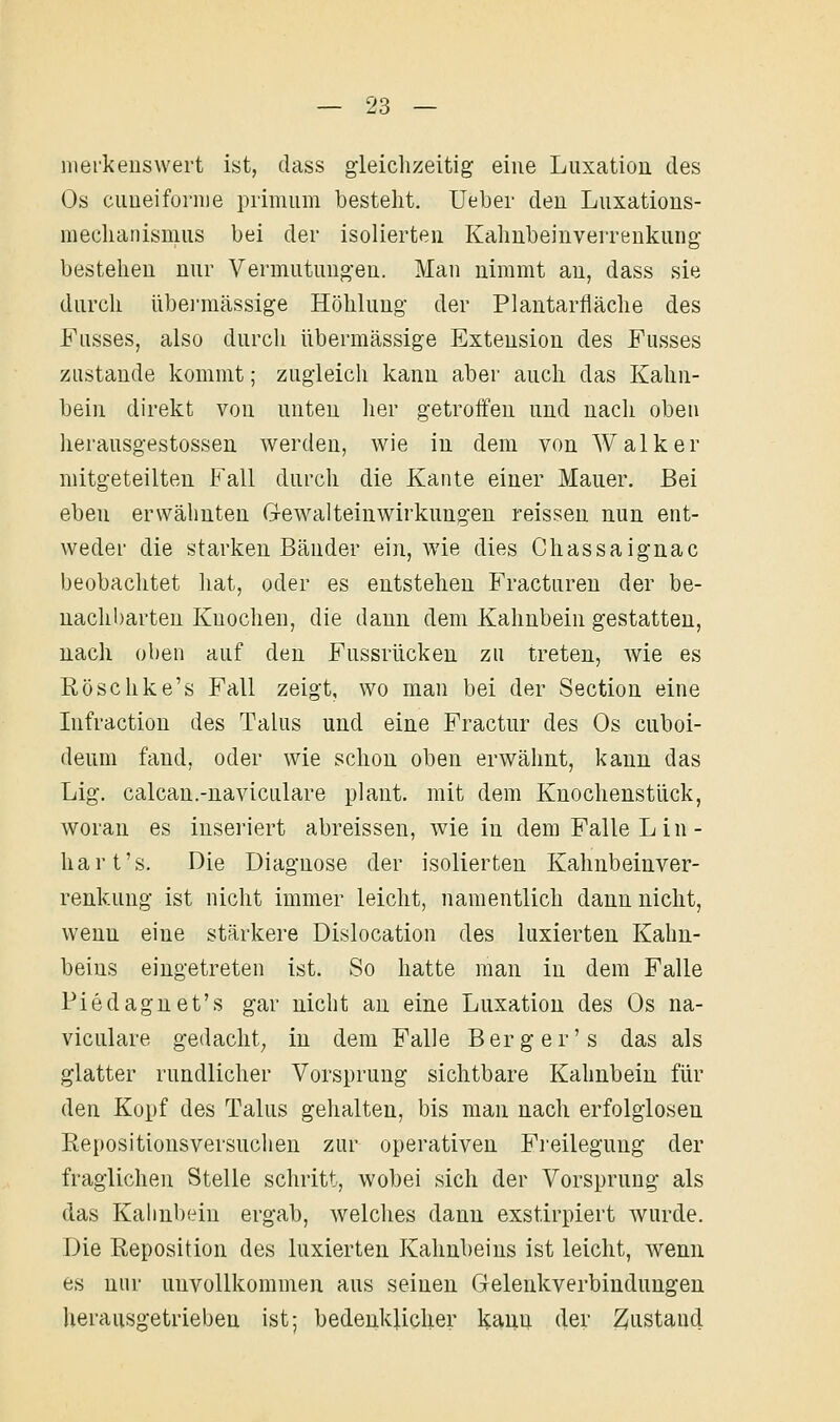 merkenswert ist, dass gleichzeitig eine Luxation des Os cuueifoi-nie primum besteht. Ueber den Luxations- raechanismiis bei der isolierten Kahnbeinverrenkung bestehen nur Vermutungen. Man nimmt au, dass sie durch übermässige Höhlung der Plantarfläche des Fusses, also durch übermässige Extension des Fusses zustande kommt; zugleich kann aber auch das Kahn- bein direkt von unten her getroffen und nach oben herausgestossen werden, wie in dem von Walker mitgeteilten Fall durch die Kante einer Mauer. Bei eben erwähnten Gewalteinwirkungen reisseu nun ent- weder die starken Bänder ein, wie dies Chassaignac beobachtet liat, oder es entstehen Fractureu der be- uachl)arten Knochen, die dann dem Kahnbein gestatten, nach oben auf den Fussrücken zu treten, wie es Eöschke's Fall zeigt, wo man bei der Section eine Infraction des Talus und eine Fractur des Os cuboi- deum fand, oder wie schon oben erwähnt, kann das Lig. calcan.-naviculare plant, mit dem Knochenstück, woran es inseriert abreissen, wie in dem Falle L in- hart's. Die Diagnose der isolierten Kahnbeinver- renkung ist nicht immer leicht, namentlich dann nicht, wenn eine stärkere Dislocation des luxierten Kahn- beins eingetreten ist. So hatte man in dem Falle Fiedaguet's gar nicht au eine Luxation des Os na- viculare gedacht^ in dem Falle Berg er's das als glatter rundlicher Vorsprung sichtbare Kahnbein für den Kopf des Talus gehalten, bis man nach erfolglosen Repositionsversuchen zur operativen Fi'eilegung der fraglichen Stelle schritt, wobei sich der Vorsprung als das Kaimbein ergab, welches dann exstirpiert wurde. Die Reposition des luxierten Kahnbeins ist leicht, wenn es nur unvollkommen aus seinen Gelenkverbindungen herausgetrieben ist; bedeukUcher kann der Zustand