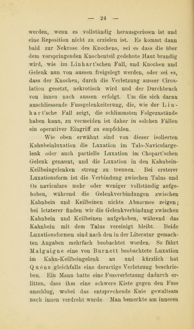 ■werden, wenn es vollständig herausgerissen ist und eine fieposition nicht zu erzielen ist. Es konimt dann bald zur Nekrose des Knochens, sei es dass die über dem vorspringenden Knochenteil gedehnte Haut brandig wird, wie im Linhart'schen Fall, und Knochen und Gelenk nun von aussen freigelegt werden, oder sei es, dass der Knochen, durch die Verletzung ausser Circu- lation gesetzt, nekrotisch wird und der Durchbruch von innen nach aussen erfolgt. Um die sich daran anschliessende Fussgelenkeiteruug, die, wie der Lin- h a r t'sche Fall zeigt, die schlimmsten Folgezustände haben kann, zu vermeiden ist daher in solchen Fällen ein operativer Eiugriif zu empfehlen. Wie oben erwähnt sind von dieser isolierten Kahnbeinluxation die Luxation im Talo-Xavicularge- lenk oder auch partielle Luxation im Chopart'schen Gelenk genannt, und die Luxation in den Kahnbein- Keilbeingelenken streng zu trennen. Bei ersterer Luxationsform ist die Verbindung zwischen Talus und Os naviculare mehr oder weniger vollständig aufge- hoben, während die Gelenkverbindungen zwischen Kahnbein und Keilbeinen nichts Abnormes zeigen; bei letzterer linden wir die Gelenkverbindung zwischen Kahnbein und Keilbeinen aufgehoben, während das Kahnbein mit dem Talus vereinigt bleibt. Beide Luxationsformeu sind nach den in der Literatur gemach- ten Angaben mehrfach beobachtet worden. So führt Malgaigne eine von Burnett beobachtete Luxation im Kahn-Keilbeingeleuk an und kürzlich hat Quenu gleichfalls eine derartige Verletzung beschrie- ben. Ein Mann liatte eine Fussverletzung dadurch er- litten, dass ihm eine schwere Kiste gegen den Fuss anschlug, wobei das entsprechende Knie gewaltsam nacli innen verdreht wurde. Man bemerkte am inneren