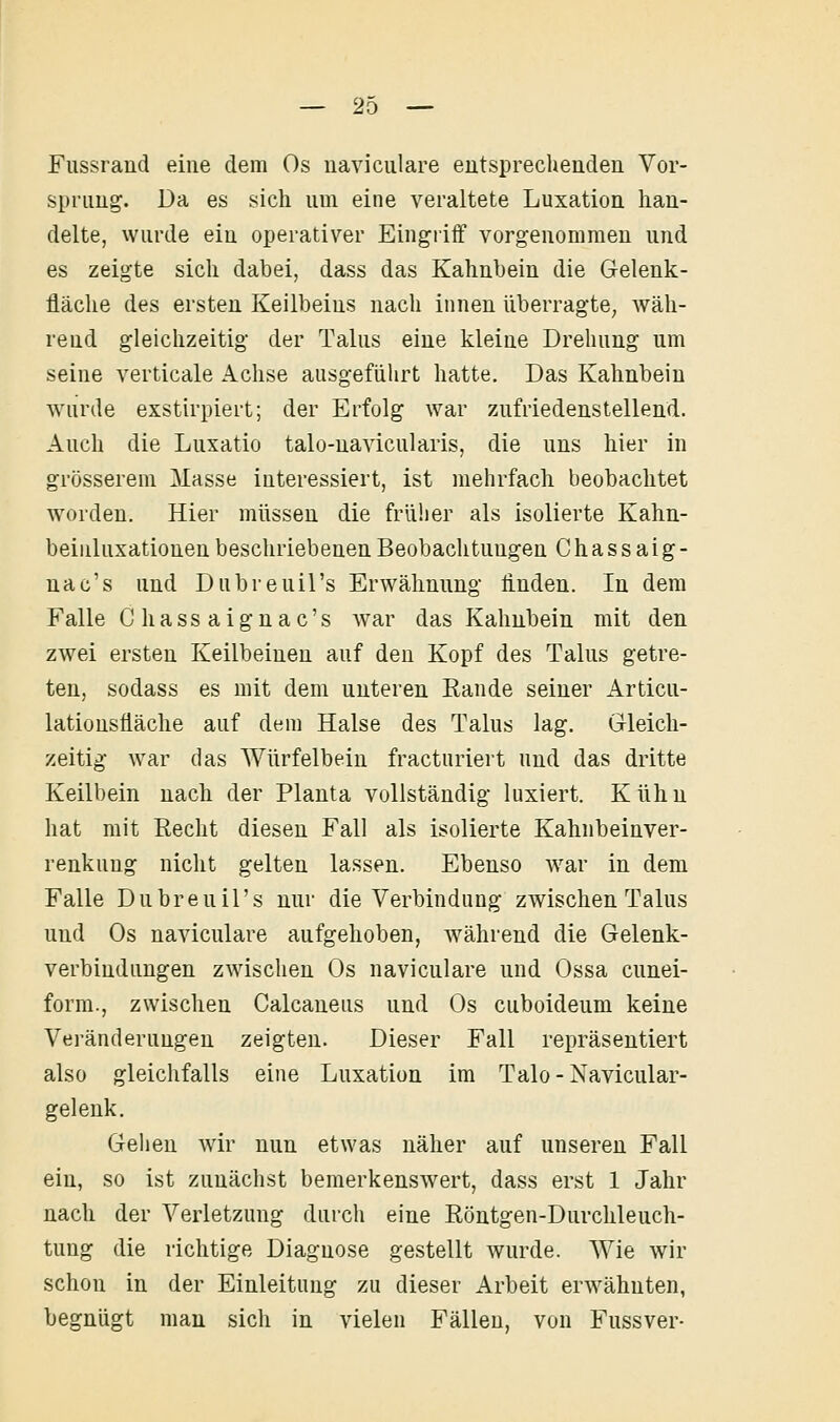 Fiissrand eine dem Os naviculare entsprechenden Vor- sprung. Da es sich um eine veraltete Luxation han- delte, wurde ein operativer Eingriff vorgenommen und es zeigte sich dabei, dass das Kahnbein die Gelenk- fläche des ersten Keilbeius nach innen überragte, wäh- rend gleichzeitig der Talus eine kleine Drehung um seine verticale Achse ausgeführt hatte. Das Kahnbeiu wurde exstirpiert; der Erfolg war zufriedenstellend. Auch die Luxatio talo-navicularis, die uns hier in grösserem Masse interessiert, ist mehrfach beobachtet worden. Hier müssen die früher als isolierte Kahn- beiiiluxationen beschriebenen Beobachtungen Chassaig- nac's und Dubreuil's Erwähnung linden. In dem Falle Chassaignac's ^var das Kahnbein mit den zwei ersten Keilbeinen auf deu Kopf des Talus getre- ten, sodass es mit dem unteren Rande seiner Articu- lationsfiäche auf dem Halse des Talus lag. Gleich- zeitig war das Würfelbein fracturiert und das dritte Keilbein nach der Planta vollständig luxiert. Kühn hat mit Recht diesen Fall als isolierte Kahnbeinver- renkuug nicht gelten lassen. Ebenso war in dem Falle Dubreuil's nur die Verbindung zwischen Talus und Os naviculare aufgehoben, während die Gelenk- verbindungen zwischen Os naviculare und Ossa cunei- form., zwischen Calcaneus und Os cuboideum keine Veränderungen zeigten. Dieser Fall repräsentiert also gleichfalls eine Luxation im Talo-Navicular- gelenk. Gehen wir nun etwas näher auf unseren Fall ein, so ist zunächst bemerkenswert, dass erst 1 Jahr nach der Verletzung durch eine Röntgen-Durchleuch- tung die richtige Diagnose gestellt wurde. Wie wir schon in der Einleitung zu dieser Arbeit erw^ähnten, begnügt man sich in vielen Fällen, von Fussver-