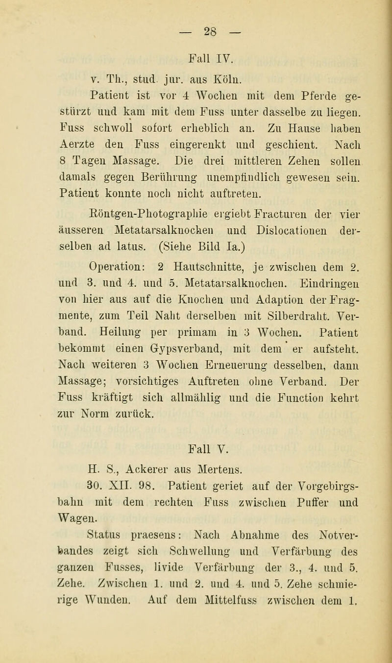 Fall IV. V. Th., stud jiir. aus Köln. Patient ist vor 4 Wochen mit dem Pferde ge- stürzt uud kam mit dem Fuss uuter dasselbe zu liegen. Fuss schwoll sofort erheblich an. Zu Hause haben Aerzte den Fuss eingerenkt und geschient. Nach 8 Tagen Massage. Die drei mittleren Zehen sollen damals gegen Berührung unempfindlich gewesen sein. Patient konnte noch nicht auftreten. Eöntgen-Photographie ergiebt Fracturen der vier äusseren Metatarsalknochen und Dislocationen der- selben ad latus, (»Siehe Bild la.) Operation: 2 Hautschnitte, je zwischen dem 2. und 3. uud 4. uud 5. Metatarsalknochen. Eindringen von hier aus anf die Knochen und Adaption der Frag- mente, zum Teil Naht derselben mit Silberdraht. Ver- band. Heilung per primam in 3 Wochen. Patient bekommt einen Gypsverband, mit dem er aufsteht. Nach weiteren 3 Wochen Erneuerung desselben, dann Massage; vorsichtiges Auftreten ohne Verband. Der Fuss ki'äftigt sich allmählig und die Function kehrt zur Norm zurück. Fall V. H. S., Ackerer aus Mertens. 30. XII. 98. Patient geriet auf der Vorgebirgs- bahn mit dem rechten Fuss zwischen Puffer und Wagen. Status praesens: Nach Abnahme des NotA'^er- feandes zeigt sich Schwellung und Verfärbung des ganzen Fusses, livide Verfärbung der 3., 4. und 5. Zehe. Zwischen 1. und 2. und 4. und 5. Zehe schmie- rige Wunden. Auf dem Mittelfuss zwischen dem 1.