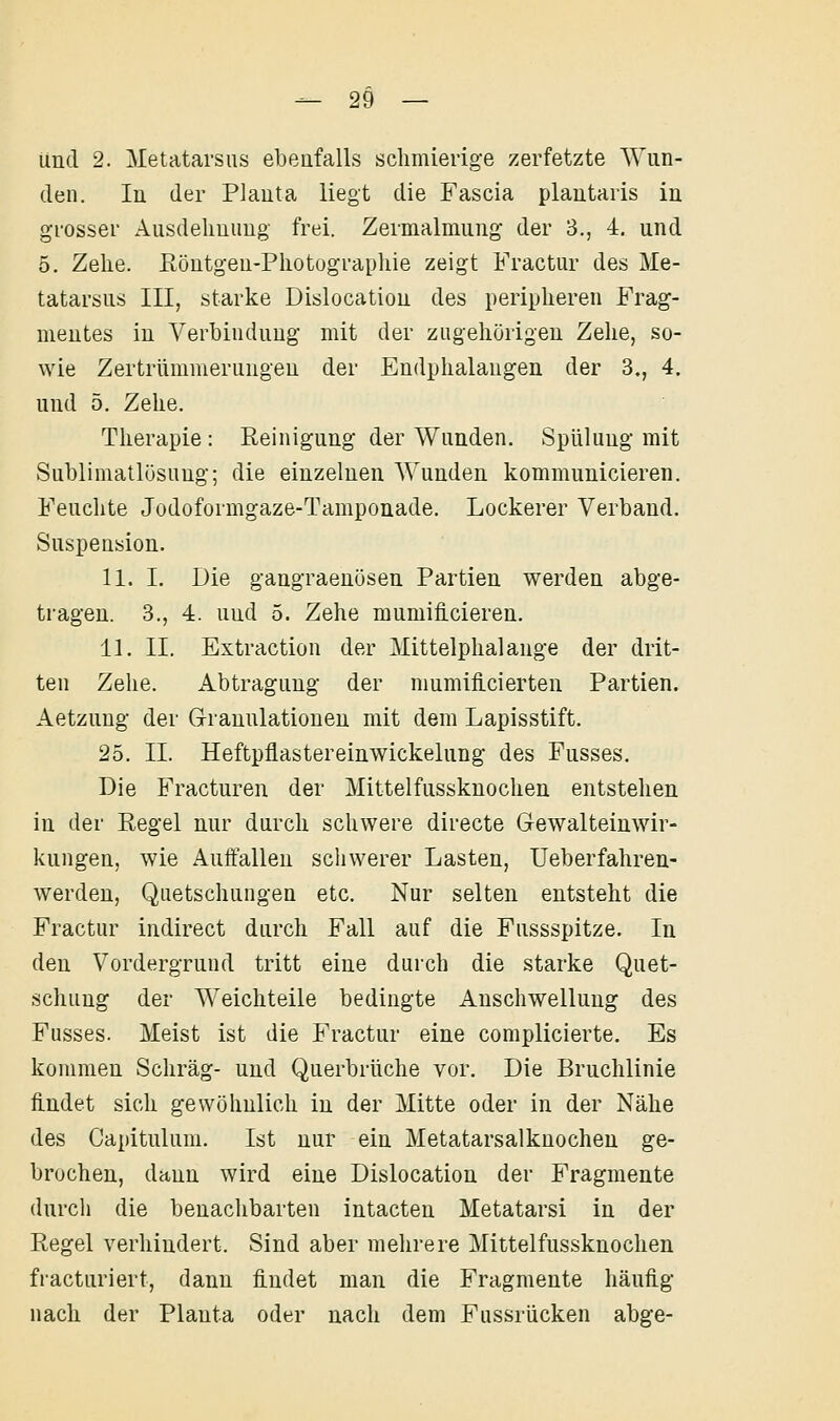 und 2. Metatarsus ebenfalls sclimierige zerfetzte Wun- den. In der Planta liegt die Fascia plantaris in grosser Ausdehnung frei. Zermalmung' der 3., 4. und 5. Zehe. Eöntgen-Photographie zeigt Fractur des Me- tatarsus III, starke Dislocation des peripheren Frag- mentes in Verbindung mit der zugehörigen Zehe, so- wie Zertrümmerungen der Endphalangen der 3., 4. und 5. Zehe. Therapie : Reinigung der Wunden. Spülung mit Sublimatlösung; die einzelnen Wunden kommunicieren. Feuchte Jodoformgaze-Tamponade. Lockerer Verband. Suspension. 11. I. Die gangraenüsen Partien werden abge- tragen. 3., 4. und 5. Zehe mumiflcieren. 11. II. Extraction der Mittelphalange der drit- ten Zehe. Abtragung der nmmilicierten Partien. Aetznng der Granulationen mit dem Lapisstift. 25, IL Heftpflastereinwickelung des Fusses. Die Fracturen der Mittelfussknochen entstehen in der Regel nur durch schwere directe Gewalteinwir- kungen, wie Auffallen schwerer Lasten, Ueberfahren- werden, Quetschungen etc. Nur selten entsteht die Fractur indirect durch Fall auf die Fussspitze. In den Vordergrund tritt eine durch die starke Quet- schung der Weichteile bedingte Anschwellung des Fusses. Meist ist die Fractur eine complicierte. Es kommen Schräg- und Querbrüche vor. Die Bruchlinie findet sich gewöhnlich in der Mitte oder in der Nähe des Capitnlum. Ist nur ein Metatarsalknochen ge- brochen, dann wird eine Dislocation der Fragmente durch die benachbarten intacten Metatarsi in der Regel verhindert. Sind aber mehrere Mittelfussknochen fiacturiert, dann findet man die Fragmente häuüg nach der Planta oder nach dem Fussrücken abge-