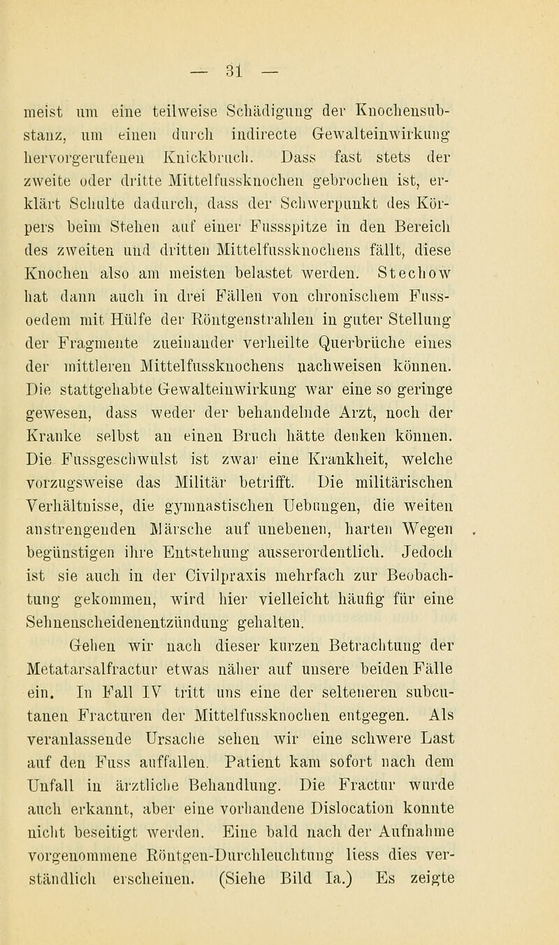 meist um eine teilweise Schädigung der Knocliensub- stanz, um einen durcli indirecte Gewalteinwirkung liervorgerufeuen Knickbriicli. Dass fast stets der zweite oder dritte Mittelfussknochen gebrochen ist, er- klärt Schulte dadurch, dass der Schwerpunkt des Kör- pers beim Stehen auf einer Fussspitze in den Bereich des zweiten und dritten Mittelfussknochens fällt, diese Knochen also am meisten belastet werden. Stechow hat dann auch in drei Fällen von chronischem Fuss- oedem mit Hülfe der Eöntgenstrahlen in guter Stellung der Fragmente zueinander verheilte Querbrüche eines der mittleren Mittelfussknochens iiachweisen können. Die stattgehabte Gewalteinwirkung war eine so geringe gewesen, dass weder der behandelnde Arzt, noch der Kranke selbst an einen Bruch hätte denken können. Die Fussgeschwulst ist zwai' eine Krankheit, welche vorzugsweise das Militär betrifft. Die militärischen Verhältnisse, die gymnastischen Uebangen, die weiten anstrengenden Märsche auf unebenen, harten Wegen begünstigen ihre Entstehung ausserordentlich. Jedoch ist sie auch in der Civilpraxis mehrfach zur Beobach- tung gekommen, wird hier vielleicht häufig für eine Sehnenscheidenentzündung gehalten. Gehen wir nach dieser kurzen Betrachtung der Metatarsalfractur etwas näher auf unsere beiden Fälle ein. In Fall IV tritt uns eine der selteneren subcu- tanen Fracturen der Mittelfussknochen entgegen. Als veranlassende Ursache sehen wir eine schwere Last auf den Fuss auffallen. Patient kam sofort nach dem Unfall in ärztliche Behandlung. Die Fractur wurde auch erkannt, aber eine vorhandene Dislocation konnte nicht beseitigt werden. Eine bald nach der Aufnahme vorgenommene Röntgen-Durchleuchtnng Hess dies ver- ständlich erscheinen. (Siehe Bild la.) Es zeigte