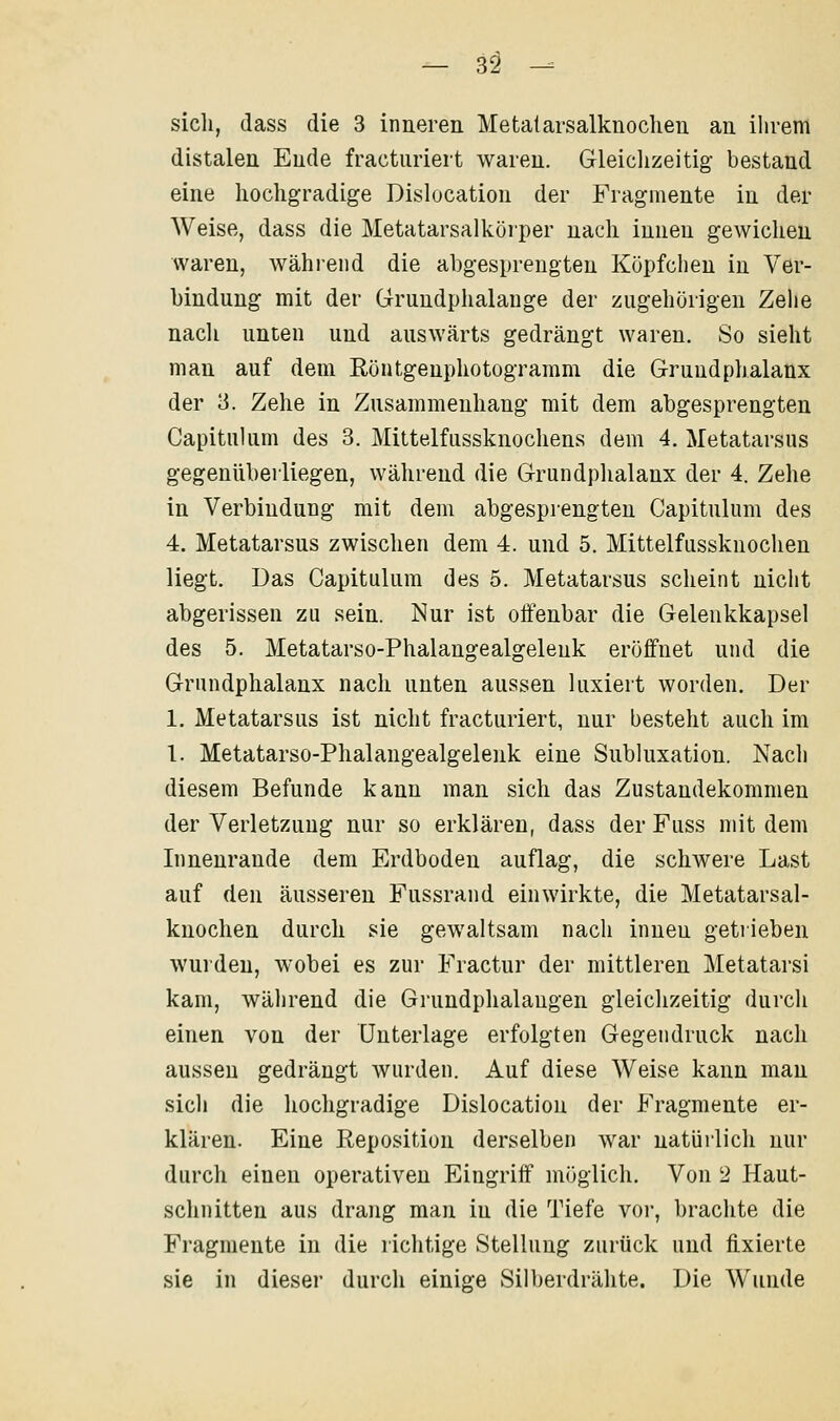 sich, (lass die 3 inneren Metatarsalknochen au ihrem distalen Ende fracturiert waren. Gleiclizeitig bestand eine hochgradige Dislocation der Fragmente in der Weise, dass die Metatarsalküiper nach innen gewichen waren, während die abgesprengten Köpfchen in Ver- bindung mit der Gruudphalauge der zugehörigen Zelie nacli unten und auswärts gedrängt waren. So sieht man auf dem Röntgeuphotograram die Grundphalanx der 3. Zehe in Zusammenhang mit dem abgesprengten Capitulum des 8. Mittelfussknochens dem 4. Metatarsus gegenüberliegen, während die Grundplialanx der 4. Zehe in Verbindung mit dem abgesprengten Capitulum des 4. Metatarsus zwischen dem 4. und 5. Mittelfiissknochen liegt. Das Capitulum des 5. Metatarsus scheint nicht abgerissen zu sein. Nur ist olfenbar die Gelenkkapsel des 5. Metatarso-Phalangealgelenk eröffnet und die Grundphalanx nach unten aussen luxiert worden. Der 1. Metatarsus ist nicht fracturiert, nur besteht auch im 1. Metatarso-Phalangealgelenk eine Subluxation. Nach diesem Befunde kann man sich das Zustandekommen der Verletzung nur so erklären, dass der Fuss mit dem Innenrande dem Erdboden auflag, die schwere Last auf den äusseren Fussrand einwirkte, die Metatarsal- knochen durch sie gewaltsam nach innen getiieben wurden, wobei es zur Fractur der mittleren Metatarsi kam, während die Grundphalangen gleichzeitig durch einen von der Unterlage erfolgten Gegendruck nach aussen gedrängt wurden. Auf diese Weise kann man sich die hochgradige Dislocation der Fragmente er- klären. Eine Eeposition derselben war natürlich nur durch einen operativen Eingriff möglich. Von 2 Haut- schnitten aus drang man in die Tiefe voi', brachte die Fragmente in die richtige Stellung zurück und fixierte sie in dieser durch einige Silberdrähte. Die Wunde