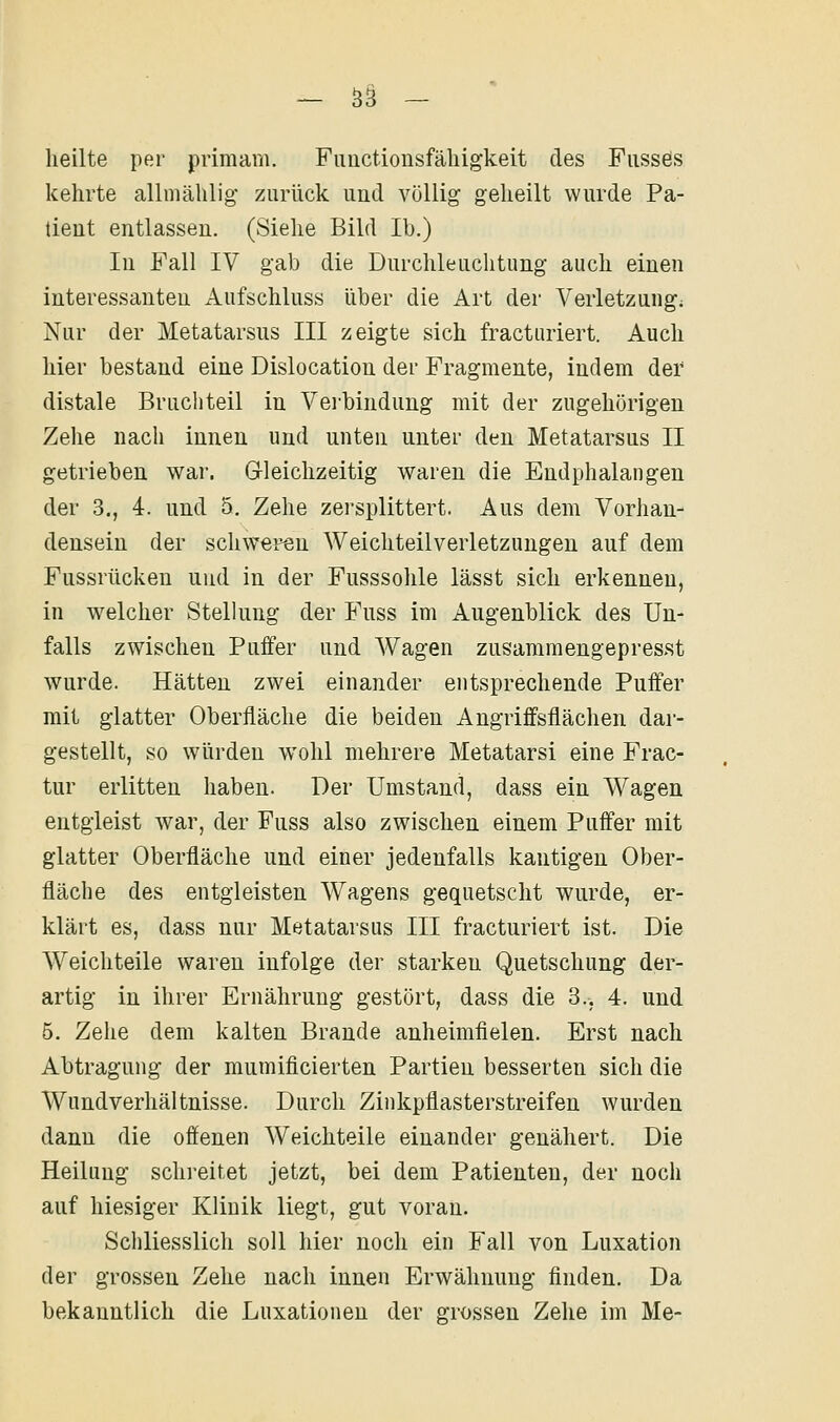 heilte per primam. Fiiuctiousfäliigkeit des Fiissös kehrte allniählig- zurück und völlig geheilt wurde Pa- tient entlassen. (Siehe Bild Ib.) In Fall IV gab die Durchleuchtung auch einen interessanten Aufschluss über die Art der Verletzung; Nur der Metatarsus III zeigte sich fracturiert. Auch hier bestand eine Dislocation der Fragmente, indem der distale Bruchteil in Verbindung mit der zugehörigen Zehe nach innen und unten unter den Metatarsus II getrieben war. Gleichzeitig waren die Endphalangen der 3., 4. und 5. Zehe zersplittert. Aus dem Vorhan- densein der schweren Weichteilverletzungen auf dem Fussrücken und in der Fusssolile lässt sich erkennen, in welcher Stellung der Fuss im Augenblick des Un- falls zwischen Puifer und Wagen zusamraengepres.st wurde. Hätten zwei einander entsprechende Puffer mit glatter Oberfläche die beiden Angriffsflächen dar- gestellt, so würden wohl mehrere Metatarsi eine Frac- tur erlitten haben. Der Umstand, dass ein Wagen entgleist war, der Fuss also zwischen einem Puffer mit glatter Oberfläche und einer jedenfalls kantigen Ober- fläche des entgleisten Wagens gequetscht wurde, er- klärt es, dass nur Metatarsus III fracturiert ist. Die Weichteile waren infolge der starken Quetschung der- artig in ihrer Ernährung gestört, dass die 3., 4. und 5. Zehe dem kalten Brande anheimfielen. Erst nach Abtragung der mumificierten Partien besserten sich die Wundverhältnisse. Durch Zinkpflasterstreifen wurden dann die offenen Weichteile einander genähert. Die Heilung schreitet jetzt, bei dem Patienten, der noch auf hiesiger Klinik liegt, gut voran. Schliesslich soll hier noch ein Fall von Luxation der grossen Zehe nach innen Erwähnung finden. Da bekanntlich die Luxationen der grossen Zehe im Me-