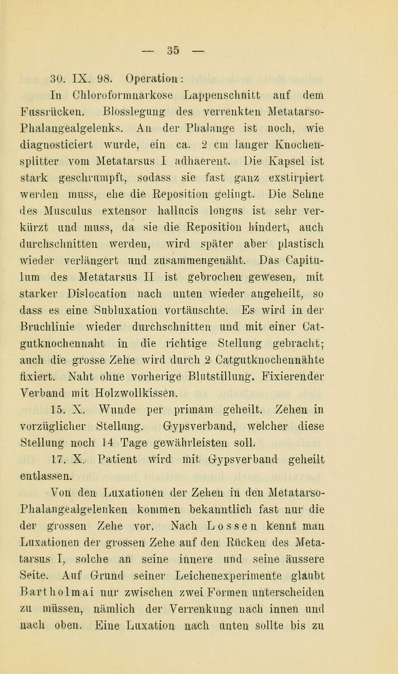 30. IX. 98. Operatioü: In Chloroformuarkose Lappeuschnitt auf dem Fiissriickeu. Blosslegimg des verrenkten Metatarso- Phalangealgelenks. An der Plialange ist noch, wie diaguosticiert wurde, ein ca. 2 cm langer Knochen- splitter vom Metatarsus I adhaereut. Die Kapsel ist stark geschrumpft, sodass sie fast ganz exstirpiert werden muss, ehe die Reposition gelingt. Die Sehne des Musculus extensor hallucis longns ist sehr ver- kürzt und muss, da sie die Reposition hindert, auch durchschnitten werden, wird später aber plastisch wieder verlängert und zusammengenäht. Das Capitu- lum des Metatarsus II ist gehrochen gewesen, mit starker Dislocation nach unten wieder angeheilt, so dass es eine Subluxation vortäuschte. Es wird in der Bruchlinie wieder durchschnitten und mit einer Cat- gutknochennaht in die richtige Stellung gebracht; auch die grosse Zehe wird durch 2 Catgutknochennähte fixiert. Naht ohne vorherige Blutstillung. Fixierender Verband mit Holzwollkissen. 15. X. Wunde per primam geheilt. Zehen in vorzüglicher Stellung. Gypsverband, welcher diese Stellung noch 14 Tage gewährleisten soll. 17. X. Patient wird mit Gypsverband geheilt entlassen. Von den Luxationen der Zehen in den Metatarso- Phalangealgelenken kommen bekanntlich fast nur die der grossen Zehe vor. Nach L o s s e n kennt man Luxationen der grossen Zelie auf den Rücken des Meta- tarsus I, solche an seine innere und seine äussere Seite. Auf Grund seiner Leichenexperimente glaubt Bartholmai nur zwischen zwei Formen unterscheiden zu müssen, nämlich der Verrenkung nach innen und nach oben. Eine Luxation nach unten sollte bis zu