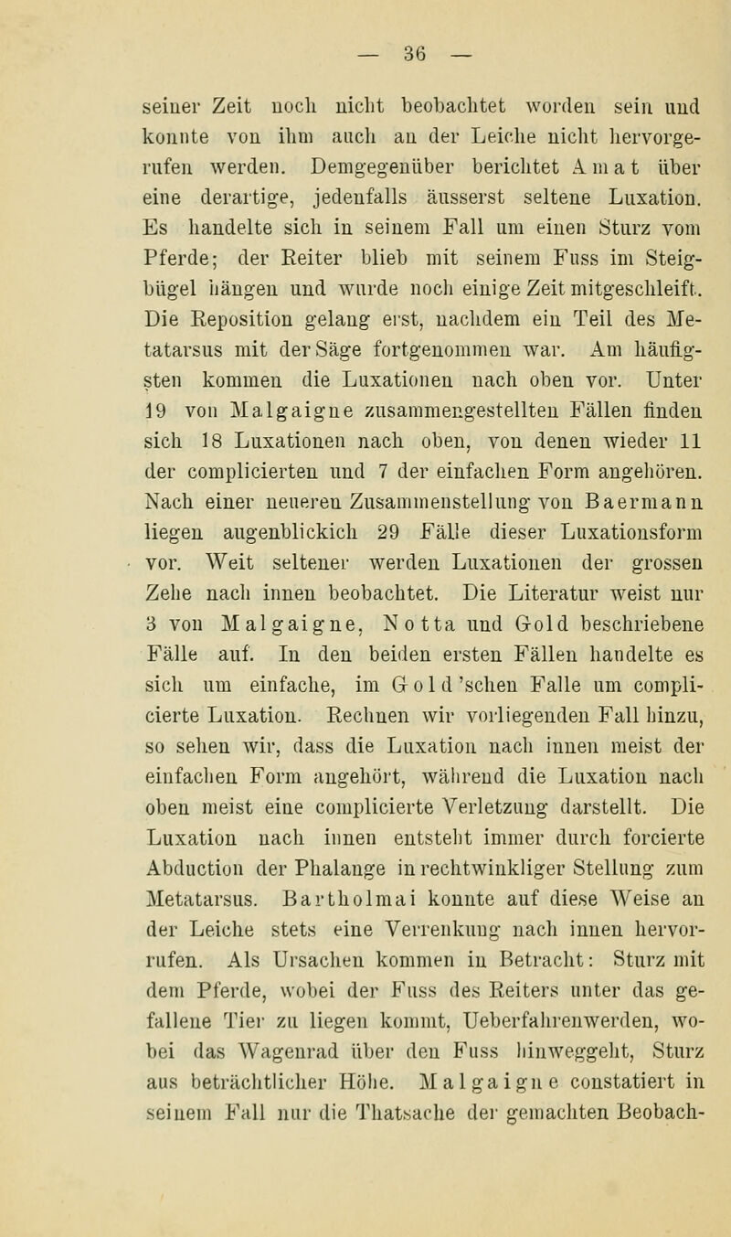 seiner Zeit uocli uiclit beobachtet worden sein und konnte von ihm aiicli au der Leiche nicht liervorge- rufen werden. Demgegenüber berichtet A. m a t über eine derartige, jedenfalls äusserst seltene Luxation. Es handelte sich in seinem Fall um einen Sturz vom Pferde; der Reiter blieb mit seinem Fuss im Steig- bügel hängen und wurde noch einige Zeit mitgeschleift. Die Reposition gelang erst, nachdem ein Teil des Me- tatarsus mit der Säge fortgenommen war. Am häufig- sten kommen die Luxationen nach oben vor. Unter 19 von Malgaigne zusammengestellten Fällen finden sich 18 Luxationen nach oben, von denen wieder 11 der complicierten und 7 der einfachen Form angehören. Nach einer neueren Zusammenstellung von Baermann liegen augenblickich 29 Fälle dieser Luxationsform vor. Weit seltener werden Luxationen der grossen Zehe nach innen beobachtet. Die Literatur weist nur 3 von Malgaigne, Notta und Gold beschriebene Fälle auf. In den beiden ersten Fällen handelte es sich um einfache, im G o 1 d 'sehen Falle um compli- cierte Luxation. Rechnen wir vorliegenden Fall hinzu, so sehen wir, dass die Luxation nach innen meist der einfaclien Form angehört, während die Luxation nach oben meist eine complicierte Verletzung darstellt. Die Luxation nach innen entsteht immer durch forcierte Abduction der Phalange in rechtwinkliger Stellung zum Metatarsus. Bartholmai konnte auf diese Weise an der Leiche stets eine Verrenkung nach innen hervor- rufen. Als Ursachen kommen in Betracht: Sturz mit dem Pferde, wobei der Fuss des Reiters unter das ge- fallene Tier zu liegen kommt, Ueberfahrenwerden, wo- bei das Wagenrad über den Fuss hinweggeht, Sturz aus beträchtlicher Höhe. Malgaigne constatiert in seinem Fall nur die Thatsache der gemachten Beobach-