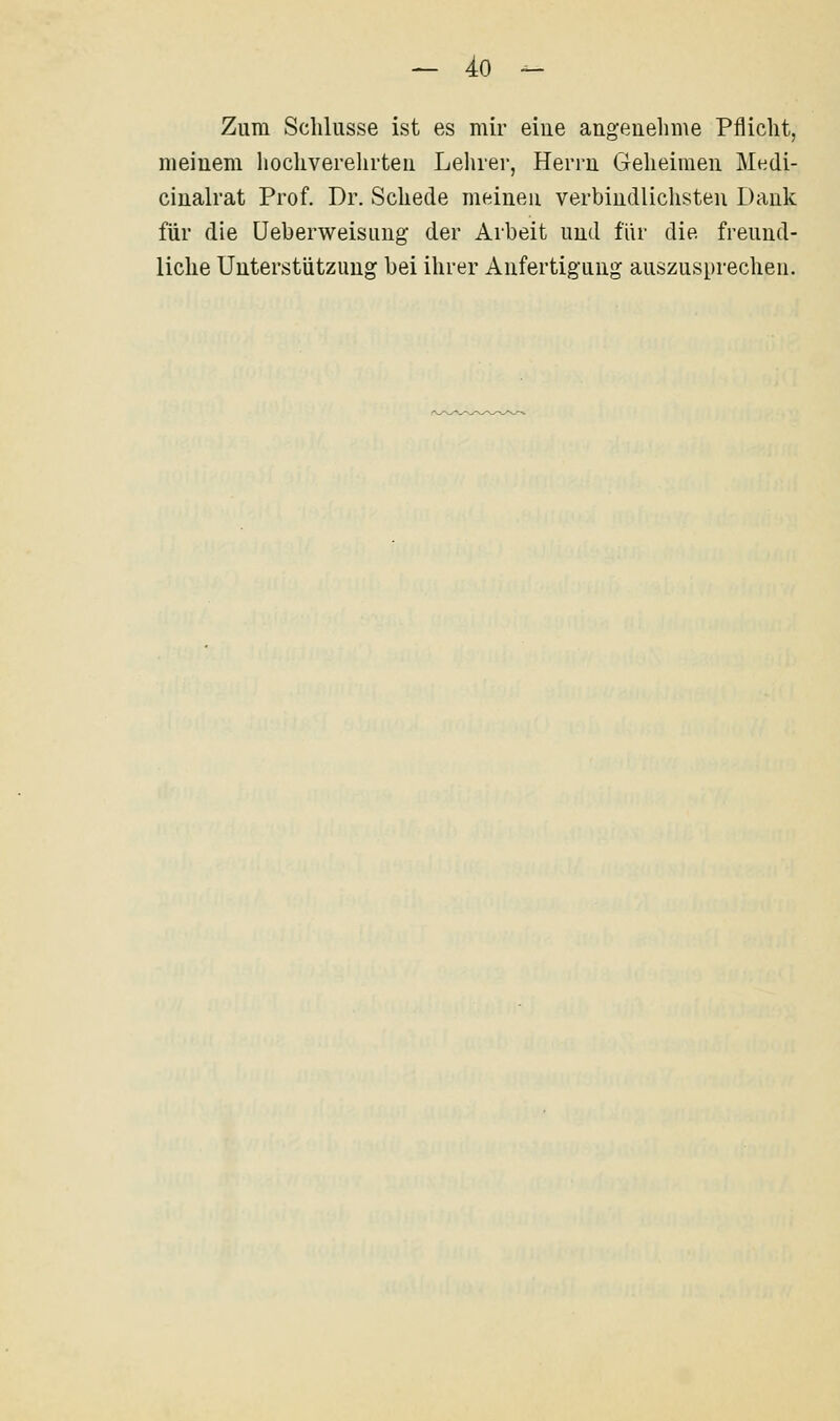 Zum Schlüsse ist es mir eine angenehme Pflicht, meinem hochverelirten Lehrer, Herrn Geheimen Medi- cinalrat Prof. Dr. Schede meinen verbindlichsten Dank für die üeberweisung der Arbeit und für die freund- liche Unterstützung bei ihrer Anfertigung auszusprechen.
