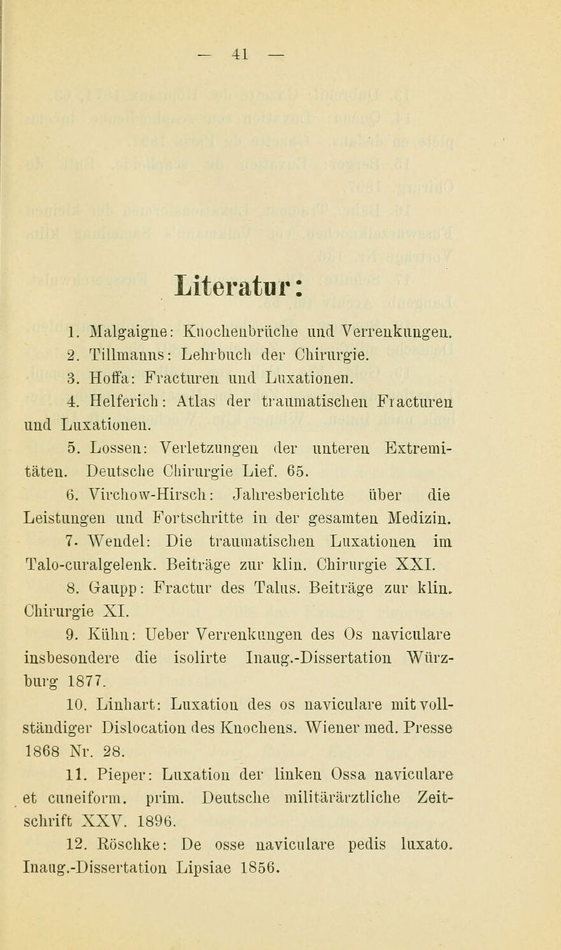 Literatur: 1. Malgaigue: Knoclieübrüclie und VeiTenkiingea. 2. Tillmanus: Lehrbiicli der Chiriirg'ie. 3. Hoffa: Fractiireii und Luxationen. 4. Helferich: Atlas der traumatischen Fracturen und Luxationen. 5. Lossen: Verletzungen der unteren Extremi- täten. Deutsche Chirurgie Lief. 65. 6. Virchow-Hirsch: Jahresberichte über die Leistungen und Fortschritte in der gesamten Medizin. 7. Wendel: Die traumatischen Luxationen im Talo-curalgelenk. Beiträge zur klin. Chirurgie XXI. 8. Gaupp: Fractur des Talus. Beiträge zur klin, Chirurgie XL 9. Kühn: Ueber Verrenkungen des Os naviculare insbesondere die isolirte Inaug.-Dissertation Würz- burg 1877. 10. Linhart: Luxation des os naviculare mit voll- ständiger Dislocation des Knochens. Wiener med. Presse 1868 Nr. 28. 11. Pieper: Luxation der linken Ossa naviculare et cuiieiform. prim. Deutsche militärärztliche Zeit- schrift XXV. 1896. 12. Röschke: De osse naviculare pedis luxato. Inaug.-Dissertation Lipsiae 1856.