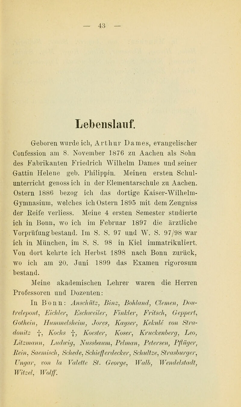 Lebenslauf. G-eboren wurde ich, Arthur Dames, evaugelischer Confessiou am 8. November 1876 zu Aachen als Sohn des Fabrikanten Friedrich Wilhelm Dames und seiner Gattin Helene geb. Philippin. Meinen ersten Schul- unterricht genoss ich in der Elementarschule zu Aachen. Ostern 1886 bezog ich das dortige Kaiser-Wilhelm- Gymnasium, welches ich Ostern 1895 mit dem Zeugniss der Eeife verliess. Meine 4 ersten Semester studierte ich in Bonn, wo ich im Februar 1897 die ärztliche Vorprüfung bestand. Im S. S. 97 und W. S. 97/98 war ich in München, im S. S. 98 in Kiel immatrikuliert. Von dort kelirte ich Herbst 1898 nach Bonn zurück, wo ich am 20. Juni 1899 das Examen rigorosum bestand. Meine akademischen Lehrer waren die Herren Professoren und Dozenten: In Bonn: Anschütz, Binz, BoJdand, Giemen, Dou- trelepont, Eichler, Eschiveüer, Finkler, Fritsch, Geppert, Gothein, Hummelsheim, Jores, Kayser, Kekule von Stra- donitz -}-, Kochs \, Koester, Koser, Kruckenberg, Leo, Litzmann, Ludwig, Nussbaum, Pelman, Petersen, Pflüger, Rein, Saemisch, Schede, Schiefferdecker, ScMdtze, Strasburger, ZTngar, von la Vcdette St. George, Walb, Wendelstadt, Witzel, Wolff.