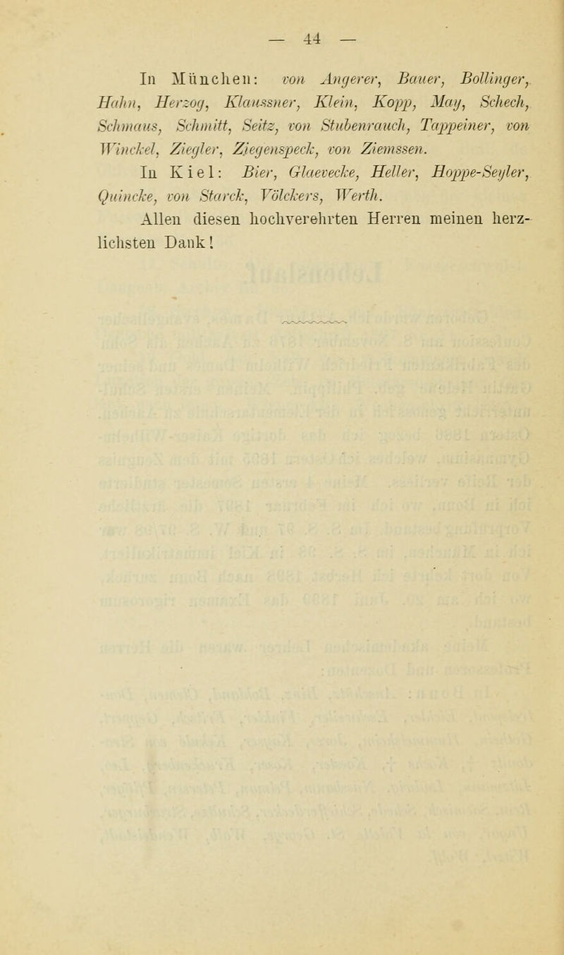 In ]\Iüucheii: von Attgerer, Bauern BolUngerj Hahn, Herzog, Klaiissner, Klein, Kopp, Mag, Scheck, Schmaus, Schmitt, Seitz, von Stuhenrauch, Tapimner, von Winckel, Ziegler, Zjtegenspeclc, von Ziemssen. In Kiel: Bier, Glaevecke, Heller, Hoppe-Segler, Quincke, von Starck, Vökkers, Werth. Allen diesen hocliverehrten Herren meinen herz- liclisteu Dankl
