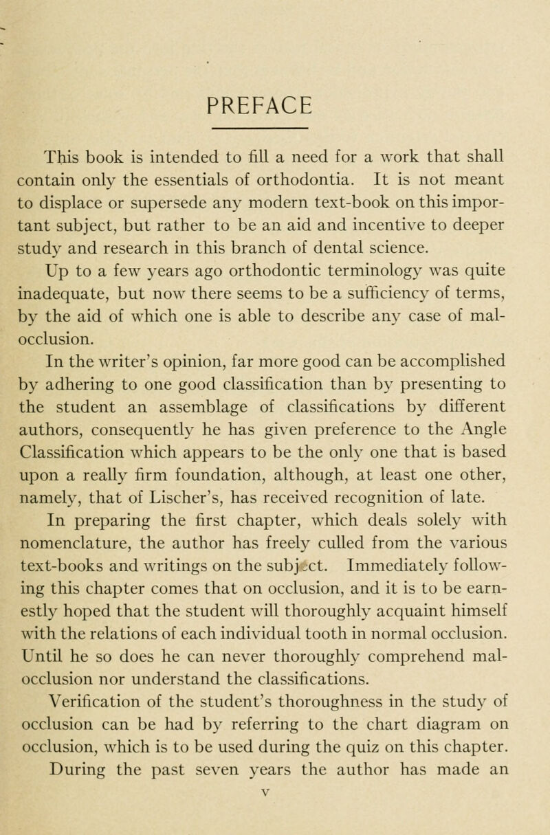 PREFACE This book is intended to fill a need for a work that shall contain only the essentials of orthodontia. It is not meant to displace or supersede any modern text-book on this impor- tant subject, but rather to be an aid and incentive to deeper study and research in this branch of dental science. Up to a few years ago orthodontic terminology was quite inadequate, but now there seems to be a sufficiency of terms, by the aid of which one is able to describe any case of mal- occlusion. In the writer's opinion, far more good can be accomplished by adhering to one good classification than by presenting to the student an assemblage of classifications by different authors, consequently he has given preference to the x\ngle Classification which appears to be the only one that is based upon a really firm foundation, although, at least one other, namely, that of Lischer's, has received recognition of late. In preparing the first chapter, which deals solely with nomenclature, the author has freely culled from the various text-books and writings on the subject. Immediately follow- ing this chapter comes that on occlusion, and it is to be earn- estly hoped that the student will thoroughly acquaint himself with the relations of each individual tooth in normal occlusion. Until he so does he can never thoroughly comprehend mal- occlusion nor understand the classifications. Verification of the student's thoroughness in the study of occlusion can be had by referring to the chart diagram on occlusion, which is to be used during the quiz on this chapter. During the past seven years the author has made an