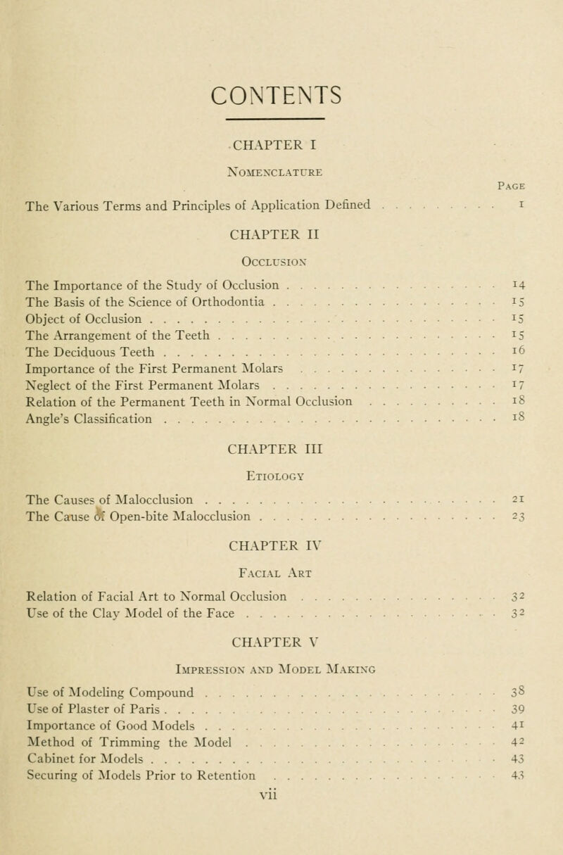 CONTENTS CHAPTER I Nomenclature Page The Various Terms and Principles of Application Defined i CHAPTER II Occlusion The Importance of the Study of Occlusion 14 The Basis of the Science of Orthodontia 15 Object of Occlusion 15 The Arrangement of the Teeth 15 The Deciduous Teeth 16 Importance of the First Permanent Molars 17 Neglect of the First Permanent Molars i? Relation of the Permanent Teeth in Normal Occlusion 18 Angle's Classification 18 CHAPTER III Etiology The Causes of Malocclusion 21 The Cause df Open-bite Malocclusion 23 CHAPTER IV Facial Art Relation of Facial Art to Normal Occlusion 32 Use of the Clay Model of the Face 32 CHAPTER V Impression and Model Making Use of Modeling Compound 38 Use of Plaster of Paris 39 Importance of Good Models 4i Method of Trimming the Model 42 Cabinet for Models 43 Securing of Models Prior to Retention 43