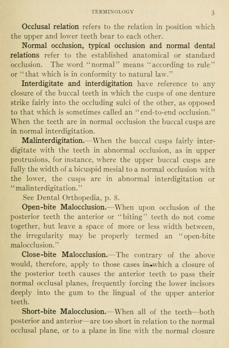 Occlusal relation refers to the relation in position which the upper and lower teeth bear to each other. Normal occlusion, typical occlusion and normal dental relations refer to the established anatomical or standard occlusion. The word '^normal means according to rule or that which is in conformity to natural law. Interdigitate and interdigitation have reference to any closure of the buccal teeth in which the cusps of one denture strike fairly into the occluding sulci of the other, as opposed to that which is sometimes called an end-to-end occlusion. When the teeth are in normal occlusion the buccal cusps are in normal interdigitation. Malinterdigitation.—When the buccal cusps fairly inter- digitate with the teeth in abnormal occlusion, as in upper protrusions, for mstance, where the upper buccal cusps are fully the width of a bicuspid mesial to a normal occlusion with the lower, the cusps are in abnormal interdigitation or *' malinterdigitation.'' See Dental Orthopedia. p. 8. Open-bite Malocclusion.—When upon occlusion of the posterior teeth the anterior or biting teeth do not come together, but leave a space of more or less width between, the irregularity may be properly termed an open-bite malocclusion. Close-bite Malocclusion.—The contrary of the above would, therefore, apply to those cases in.which a closure of the posterior teeth causes the anterior teeth to pass their normal occlusal planes, frequently forcing the lower incisors deeply into the gum to the lingual of the upper anterior teeth. Short-bite Malocclusion.—When all of the teeth—both posterior and anterior—are too short in relation to the normal occlusal plane, or to a plane in line with the normal closure