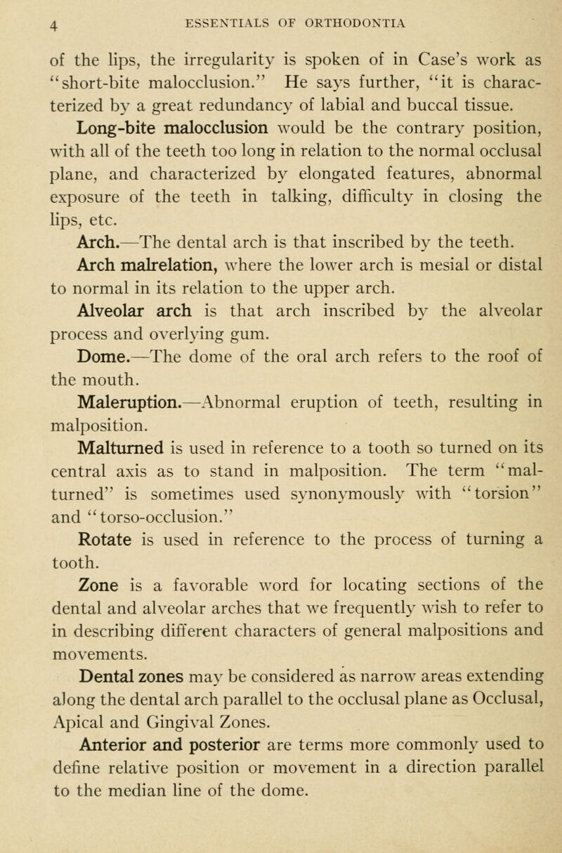 of the lips, the irregularity is spoken of in Case's work as short-bite malocclusion. He says further, it is charac- terized by a great redundancy of labial and buccal tissue. Long-bite malocclusion would be the contrary position, with all of the teeth too long in relation to the normal occlusal plane, and characterized by elongated features, abnormal exposure of the teeth in talking, difhculty in closing the lips, etc. Arch.—The dental arch is that inscribed by the teeth. Arch malrelation, where the lower arch is mesial or distal to normal in its relation to the upper arch. Alveolar arch is that arch inscribed by the alveolar process and overlying gum. Dome.—The dome of the oral arch refers to the roof of the mouth. Maleruption.—Abnormal eruption of teeth, resulting in malposition. Maltumed is used in reference to a tooth so turned on its central axis as to stand in malposition. The term mal- turned is sometimes used synonymously with torsion and torso-occlusion. Rotate is used in reference to the process of turning a tooth. Zone is a favorable word for locating sections of the dental and alveolar arches that we frequently wish to refer to in describing different characters of general malpositions and movements. Dental zones may be considered as narrow areas extending along the dental arch parallel to the occlusal plane as Occlusal, Apical and Gingival Zones. Anterior and posterior are terms more commonly used to define relative position or movement in a direction parallel to the median line of the dome.