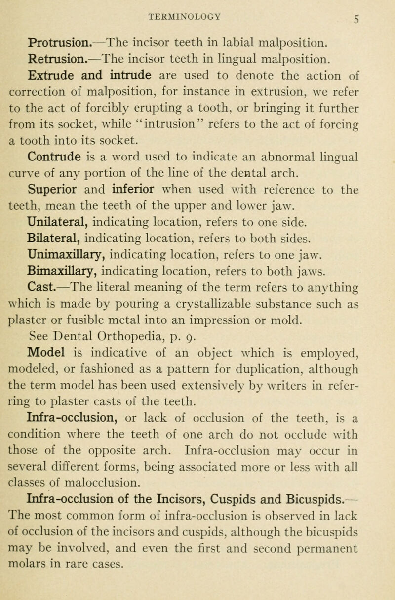 Protrusion.—The incisor teeth in labial malposition. Retrusion.—The incisor teeth in lingual malposition. Extrude and intrude are used to denote the action of correction of malposition, for instance in extrusion, we refer to the act of forcibly erupting a tooth, or bringing it further from its socket, while intrusion refers to the act of forcing a tooth into its socket. Contrude is a word used to indicate an abnormal lingual curve of any portion of the line of the dental arch. Superior and inferior when used with reference to the teeth, mean the teeth of the upper and lower jaw. Unilateral, indicating location, refers to one side. Bilateral, indicating location, refers to both sides. Unimaxillary, indicating location, refers to one jaw. Bimaxillary, indicating location, refers to both jaws. Cast.—The literal meaning of the term refers to anything which is made by pouring a crystallizable substance such as plaster or fusible metal into an impression or mold. See Dental Orthopedia, p. 9. Model is indicative of an object which is employed, modeled, or fashioned as a pattern for duplication, although the term model has been used extensively by writers in refer- ring to plaster casts of the teeth. Infra-occlusion, or lack of occlusion of the teeth, is a condition where the teeth of one arch do not occlude with those of the opposite arch. Infra-occlusion may occur in several different forms, being associated more or less with all classes of malocclusion. Infra-occlusion of the Incisors, Cuspids and Bicuspids.— The most common form of infra-occlusion is observed in lack of occlusion of the incisors and cuspids, although the bicuspids may be involved, and even the first and second permanent molars in rare cases.