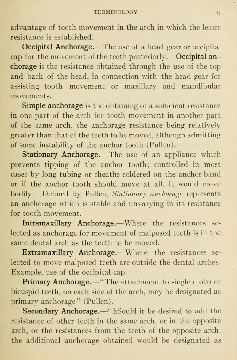 advantage of tooth movement in the arch in which the lesser resistance is estabHshed. Occipital Anchorage.—The use of a head gear or occipital cap for the movement of the teeth posteriorly. Occipital an- chorage is the resistance obtained through the use of the top and back of the head, in connection with the head gear for assisting tooth movement or maxillary and mandibular movements. Simple anchorage is the obtaining of a sufficient resistance in one part of the arch for tooth movement in another part of the same arch, the anchorage resistance being relatively greater than that of the teeth to be moved, although admitting of some instability of the anchor tooth (Pullen). Stationary Anchorage.—The use of an appliance which prevents tipping of the anchor tooth; controlled in most cases by long tubing or sheaths soldered on the anchor band or if the anchor tooth should move at all, it would move bodily. Defined by Pullen, Stationary anchorage represents an anchorage which is stable and unvarying in its resistance for tooth movement. Intramaxillary Anchorage.—Where the resistances se- lected as anchorage for movement of malposed teeth is in the same dental arch as the teeth to be moved. Extramaxillary Anchorage.—Where the resistances se- lected to move malposed teeth are outside the dental arches. Example, use of the occipital cap. Primary Anchorage.—The attachment to single molar or bicuspid teeth, on each side of the arch, may be designated as primary anchorage (Pullen). Secondary Anchorage.—''hSould it be desired to add the resistance of other teeth in the same arch, or in the opposite arch, or the resistances from the teeth of the opposite arch, the additional anchorage obtained would be designated as