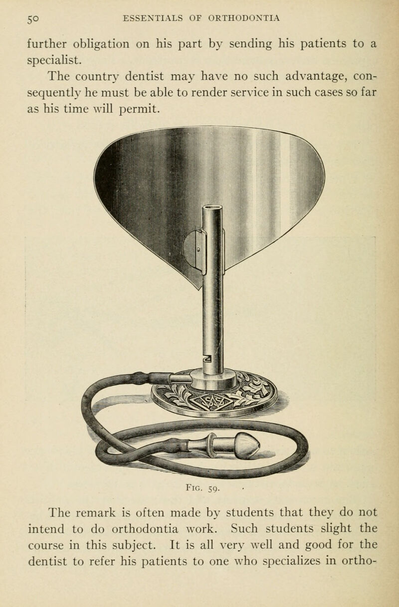 further obligation on his part by sending his patients to a speciaHst. The country dentist may have no such advantage, con- sequently he must be able to render service in such cases so far as his time will permit. Fig. 59. The remark is often made by students that they do not intend to do orthodontia work. Such students slight the course in this subject. It is all very well and good for the dentist to refer his patients to one who specializes in ortho-